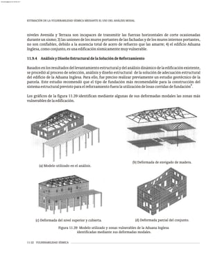 (a) Modelo utilizado en el análisis.
(b) Deformada de envigado de madera.
ESTIMACIÓN DE LA VULNERABILIDAD SÍSMICA MEDIANTE EL USO DEL ANÁLISIS MODAL
11-32 VULNERABILIDAD SÍSMICA
(c) Deformada del nivel superior y cubierta. (d) Deformada parcial del conjunto.
niveles Avenida y Terraza son incapaces de transmitir las fuerzas horizontales de corte ocasionadas
durante un sismo; 3) las uniones de los muros portantes de las fachadas y de los muros internos portantes,
no son confiables, debido a la ausencia total de acero de refuerzo que las amarre; 4) el edificio Aduana
Inglesa,comoconjunto,esunaedificaciónsísmicamentemuyvulnerable.
11.9.4 AnálisisyDiseñoEstructuraldelaSolucióndeReforzamiento
Basadosenlosresultadosdellevantamientoestructuralydelanálisisdinámicodelaedificaciónexistente,
se procedió al proceso de selección, análisis y diseño estructural de la solución de adecuación estructural
del edificio de la Aduana Inglesa. Para ello, fue preciso realizar previamente un estudio geotécnico de la
parcela. Este estudio recomendó que el tipo de fundación más recomendable para la construcción del
8
sistemaestructuralprevistoparaelreforzamientofueralautilizacióndelosascorridasdefundación .
Los gráficos de la figura 11.39 identifican mediante algunas de sus deformadas modales las zonas más
vulnerablesdelaedificación.
Figura 11.39 Modelo utilizado y zonas vulnerables de la Aduana Inglesa
identificadas mediante sus deformadas modales.
almanperez@gmail.com 26 Mar 2017
 