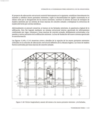 VULNERABILIDAD SÍSMICA 11-33
ESTIMACIÓN DE LA VULNERABILIDAD SÍSMICA MEDIANTE EL USO DEL ANÁLISIS MODAL
El proyecto de adecuación estructural consistió básicamente en lo siguiente: estabilizar lateralmente los
enormes y esbeltos muros portantes existentes; suplir la discontinuidad de rigidez ocasionada en el
último nivel por la desaparición de los muros interiores; sustituir el sistema de losas de entrepiso de
madera existente por un sistema de losas macizas de concreto armado y reemplazar la estructura de
maderadeltechoporcerchasmetálicas.
Adicionalmente se procuró conservar, al menos en las fachadas exteriores, la apariencia original de la
edificación. Esto fue logrado mediante un sistema estructural interno aporticado de reforzamiento
conformado por vigas, columnas y losas macizas de concreto armado, debidamente arriostradas a las
paredes y muros portantes de la edificación existente. La losa de fundación del nuevo sistema aporticado
esunalosamaciza.
Las figuras 11.40 y 11.41 muestran cortes y detalles de la sujeción de los muros portantes existentes
utilizados en la solución de adecuación estructural definitiva de la Aduana Inglesa. Las losas de madera
fueronsustituidasporlosasmacizasdeconcretoarmado.
-0.20
COLUMNA
TIPO C-2
PEDESTAL .60x.60
NOTA 1
VER
-0.50
+2.10
+6.90
COLUMNA
COLUMNA
TIPO C-1 TIPO C-1
CONCRETO POBRE
e=10 cm
(NIVEL TERRAZA)
(NIVEL AVENIDA)
(NIVEL SOTANO)
+2.10
-0.50
±0.00
+4.50
+6.90
(NIVEL TERRAZA)
(NIVEL AVENIDA)
(NIVEL SOTANO)
COLUMNA
COLUMNA
COLUMNA
TIPO C-1 TIPO C-1 TIPO C-1
COLUMNA
TIPO C-1
CONCRETO POBRE
e=10 cm
NOTA 1
VER
MÉNSULA EN
VIGA EJE C1
+6.90
-0.20
+11.05
(TERRAZA EXTERIOR)
(NIVEL TECHO)
PEDESTAL .60x.60
COLUMNA
TIPO C-2
NOTA 1
VER
1 2 3 4 5 6 7 8
Figura 11.40 Pórtico longitudinal y amarre del mismo a los muros portantes interiores y de fachadas.
almanperez@gmail.com 26 Mar 2017
 