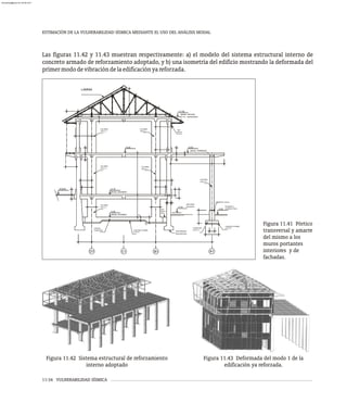 ESTIMACIÓN DE LA VULNERABILIDAD SÍSMICA MEDIANTE EL USO DEL ANÁLISIS MODAL
11-34 VULNERABILIDAD SÍSMICA
Las figuras 11.42 y 11.43 muestran respectivamente: a) el modelo del sistema estructural interno de
concreto armado de reforzamiento adoptado, y b) una isometría del edificio mostrando la deformada del
primermododevibracióndelaedificaciónyareforzada.
+6.90
+6.90
+11.05
100X8
D-5
(NIVEL TERRAZA)
(NIVEL TECHO)
COLUMNA
TIPO C-1
COLUMNA
TIPO C-1
COLUMNA
TIPO C-2
COLUMNA
TIPO C-1
COLUMNA
TIPO C-1
NOTA 6
VER
LAMINA
B1 A1
+0.00
-0.20
DESCANSO
ESCALERA PAVIMENTO
ACABADO FINAL
PROFUNDIDAD
DESCONOCIDA
CONCRETO POBRE
e=10 cm
NOTA 1
VER
TIPO F-2
FUNDACIÓN
PEDESTAL .60x.60
D1 C1
+2.10
ACERA
(NIVEL AVENIDA)
(NIVEL SOTANO)
COLUMNA
TIPO C-1
LOSA DE
FUNDACION CONCRETO POBRE
e=10 cm
-0.50
Figura 11.41 Pórtico
transversal y amarre
del mismo a los
muros portantes
interiores y de
fachadas.
Figura 11.42 Sistema estructural de reforzamiento
interno adoptado
Figura 11.43 Deformada del modo 1 de la
edificación ya reforzada.
almanperez@gmail.com 26 Mar 2017
 