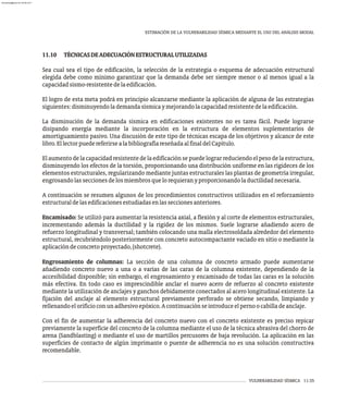 VULNERABILIDAD SÍSMICA 11-35
ESTIMACIÓN DE LA VULNERABILIDAD SÍSMICA MEDIANTE EL USO DEL ANÁLISIS MODAL
11.10 TÉCNICASDEADECUACIÓNESTRUCTURALUTILIZADAS
Sea cual sea el tipo de edificación, la selección de la estrategia o esquema de adecuación estructural
elegida debe como mínimo garantizar que la demanda debe ser siempre menor o al menos igual a la
capacidadsismo-resistentedelaedificación.
El logro de esta meta podrá en principio alcanzarse mediante la aplicación de alguna de las estrategias
siguientes:disminuyendolademandasísmicaymejorandolacapacidadresistentedelaedificación.
La disminución de la demanda sísmica en edificaciones existentes no es tarea fácil. Puede lograrse
disipando energía mediante la incorporación en la estructura de elementos suplementarios de
amortiguamiento pasivo. Una discusión de este tipo de técnicas escapa de los objetivos y alcance de este
libro.EllectorpuedereferirsealabibliografíareseñadaalfinaldelCapítulo.
El aumento de la capacidad resistentede la edificación se puedelograrreduciendo el peso de la estructura,
disminuyendo los efectos de la torsión, proporcionando una distribución uniforme en las rigideces de los
elementos estructurales, regularizando mediante juntas estructurales las plantas de geometría irregular,
engrosandolasseccionesdelosmiembrosquelorequieranyproporcionandolaductilidadnecesaria.
A continuación se resumen algunos de los procedimientos constructivos utilizados en el reforzamiento
estructuraldelasedificacionesestudiadasenlasseccionesanteriores.
Encamisado: Se utilizó para aumentar la resistencia axial, a flexión y al corte de elementos estructurales,
incrementando además la ductilidad y la rigidez de los mismos. Suele lograrse añadiendo acero de
refuerzo longitudinal y transversal; también colocando una malla electrosoldada alrededor del elemento
estructural, recubriéndolo posteriormente con concreto autocompactante vaciado en sitio o mediante la
aplicacióndeconcretoproyectado,(shotcrete).
Engrosamiento de columnas: La sección de una columna de concreto armado puede aumentarse
añadiendo concreto nuevo a una o a varias de las caras de la columna existente, dependiendo de la
accesibilidad disponible; sin embargo, el engrosamiento y encamisado de todas las caras es la solución
más efectiva. En todo caso es imprescindible anclar el nuevo acero de refuerzo al concreto existente
mediante la utilización de anclajes y ganchos debidamente conectados al acero longitudinal existente. La
fijación del anclaje al elemento estructural previamente perforado se obtiene secando, limpiando y
rellenandoelorificioconunadhesivoepóxico.Acontinuaciónseintroduceelpernoocabilladeanclaje.
Con el fin de aumentar la adherencia del concreto nuevo con el concreto existente es preciso repicar
previamente la superficie del concreto de la columna mediante el uso de la técnica abrasiva del chorro de
arena (Sandblasting) o mediante el uso de martillos percusores de baja revolución. La aplicación en las
superficies de contacto de algún imprimante o puente de adherencia no es una solución constructiva
recomendable.
almanperez@gmail.com 26 Mar 2017
 