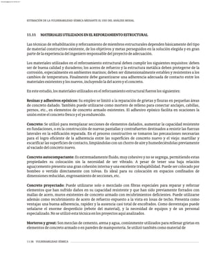 ESTIMACIÓN DE LA VULNERABILIDAD SÍSMICA MEDIANTE EL USO DEL ANÁLISIS MODAL
11-36 VULNERABILIDAD SÍSMICA
11.11 MATERIALESUTILIZADOSENELREFORZAMIENTOESTRUCTURAL
Las técnicas de rehabilitación y reforzamiento de miembros estructurales dependen básicamente del tipo
de material constructivo existente, de los objetivos y metas perseguidos en la solución elegida y en gran
partedelaexperienciadelingenieroresponsabledelproyectodeadecuación.
Los materiales utilizados en el reforzamiento estructural deben cumplir los siguientes requisitos: deben
ser de buena calidad y duraderos; los aceros de refuerzo y la estructura metálica deben protegerse de la
corrosión, especialmente en ambientes marinos; deben ser dimensionalmente estables y resistentes a los
cambios de temperatura. Finalmente debe garantizarse una adherencia adecuada de contacto entre los
materialesexistentesylosnuevos,incluyendoladelaceroyelconcreto.
Enesteestudio,losmaterialesutilizadosenelreforzamientoestructuralfueronlossiguientes:
Resinas y adhesivos epóxicos: Su empleo se limitó a la reparación de grietas y fisuras en pequeñas áreas
de concreto dañado. También puede utilizarse como mortero de relleno para conectar anclajes, cabillas,
pernos, etc., en elementos de concreto armado existentes. El adhesivo epóxico facilita en ocaciones la
uniónentreelconcretofrescoyelyaendurecido.
Concreto: Se utilizó para reemplazar secciones de elementos dañados, aumentar la capacidad resistente
en fundaciones, o en la construcción de nuevas pantallas y contrafuertes destinados a resistir las fuerzas
laterales en la edificación reparada. En el proceso constructivo se tomaron las precauciones necesarias
para el logro eficiente de la adherencia entre las superficies de concreto nuevo y el viejo: martillar y
escarificarlassuperficiesdecontacto,limpiándolasconunchorrodeaireyhumedeciéndolaspreviamente
alvaciadodelconcretonuevo.
Concreto autocompactante: Es extremadamente fluido, muy cohesivo y no se segrega, permitiendo estas
propiedades su colocación sin la necesidad de ser vibrado. A pesar de tener una baja relación
agua/cemento presenta una gran cohesión interna y una excelente trabajabilidad. Puede ser colocado por
bombeo o vertido directamente con tolvas. Es ideal para su colocación en espacios confinados de
dimensionesreducidas,engrosamientodesecciones,etc.
Concreto proyectado: Puede utilizarse solo o mezclado con fibras especiales para reparar y reforzar
elementos que han sufrido daños en su capacidad resistente y que han sido previamente forrados con
mallas de acero, muros existentes de concreto armado con recubrimientos deficientes. Puede utilizarse
además como recubrimiento de acero de refuerzo expuesto a la vista en losas de techo. Presenta como
ventajas una buena adherencia, rapidez y la ausencia casi total de encofrados. Como desventajas puede
señalarse el enorme desperdicio (rebote del material), y la necesidad de equipos y de un personal
especializado.Noseutilizóestatécnicaenlosproyectosaquíanalizados.
Morteros y grout: Son mezclas de cemento, arena y agua, comúnmente utilizados para rellenar grietas en
elementosdeconcretoarmadooenparedesdemampostería.Seutilizótambiéncomomaterialde
almanperez@gmail.com 26 Mar 2017
 