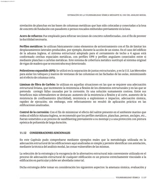VULNERABILIDAD SÍSMICA 11-37
ESTIMACIÓN DE LA VULNERABILIDAD SÍSMICA MEDIANTE EL USO DEL ANÁLISIS MODAL
nivelación de planchas en las bases de columnas metálicas que han sido colocadas y conectadas a la losa
deconcretodefundaciónconpasadoresopernosroscadosembutidospreviamenteenlalosa.
Acero de refuerzo: Fue empleado para reforzar secciones de concreto subreforzadas, con el fin de proveer
laductilidadnecesaria.
Perfiles metálicos: Se utilizan básicamente como elementos de arriostramiento con el fin de limitar los
desplazamientos laterales producidos, por ejemplo, durante la acción de un sismo. En el caso del edificio
de la aduana Inglesa, el sistema estructural adoptado para el cerramiento de techo a 4 aguas está
conformado cerchas espaciales metálicas, con perfiles UPN y perfiles angulares conectados entre sí
mediante planchas o cartelas metálicas. Este sistema de cobertura metálico sustituyó al sistema original
devigasdemaderaqueseencontrabamuydeteriorado.
Poliestireno expandido (EPS): Se utilizó en la separación de juntas estructurales, y en la U.E. Las Mercedes
para aislar los tabiques y marcos de ventanas de las columnas en las fachadas de las aulas, minimizando
asíelefectodecolumnacorta.
Láminas de fibra de Carbón: Se utilizan en aquellas situaciones en las que se requiere una adecuación
estructural liviana, que incremente la resistencia a flexión de los elementos estructurales y en las que se
pretenda corregir fallas causadas por la corrosión. Es una solución sumamente costosa. Entre sus
beneficios más sobresalientes se destacan: aumento de la resistencia a flexión y al corte, aumento de la
resistencia de confinamiento (ductilidad), resistencia a explosiones e impactos, adecuación sísmica,
rapidez de ejecución; sin embargo, este reforzamiento no resultó de aplicación práctica en las
edificacionesanalizadas.
Control de la corrosión: Con el fin de minimizar el efecto del salitre presente en el ambiente marino que
rodea al edificio Aduana Inglesa, se recomendó que los perfiles metálicos, planchas, pernos, anclajes, etc.,
fueran sometidos a un proceso de sandblasting previamente a su montaje y a una protección con pintura
epóxicadepoliamidadelargaduración.
11.12 CONSIDERACIONESADICIONALES
En este Capítulo pudo comprobarse mediante ejemplos reales que la metodología utilizada en la
adecuación estructural de las edificaciones aquí analizadas es simple y permite identificar con antelación,
mediantelatécnicadelanálisismodal,laszonasvulnerablesdelasmismas.
La selección de la estrategia y la escogencia de la alternativa estructural más conveniente utilizada en el
proceso de adecuación estructural de cualquier edificación es un proceso estrechamente vinculado a la
edificaciónenparticularydebeserabordadacomotal.
Dicha estrategia debe tomar en consideración los siguientes aspectos: la amenaza sísmica, evaluación y
almanperez@gmail.com 26 Mar 2017
 