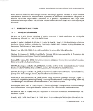 VULNERABILIDAD SÍSMICA 11-39
ESTIMACIÓN DE LA VULNERABILIDAD SÍSMICA MEDIANTE EL USO DEL ANÁLISIS MODAL
Como resultado del análisis realizado aplicando esta metodología, y gracias al trabajo en equipo llevado a
cabo entre los profesionales involucrados en el proyecto, se le hicieron varios cambios y mejoras a la
solución estructural originalmente concebida en el proyecto arquitectónico. Esto trajo como
consecuencia un mejoramiento sustancial del comportamiento estructural de la edificación bajo cargas
dinámicas.
11.13 BIBLIOGRAFÍASELECCIONADA
11.13.1 BibliografíaRecomendada
Bertero, V.V., (1992), Seismic Upgrading of Existing Structures, X World Conference on Earthquake
Engineering,Volume9,p.p.5101-5106,Madrid,Spain.
Aguilar, J., Breña, S., Del Valle, E., Iglesias, J., Picardo, M., Jara, M. y Jirsa, J., (1996), Rehabilitation of Existing
Reinforced Concrete Buildings in Mexico City. Case Studies, PMFSEL 96-3, Ferguson Structural Engineering
Laboratory,TheUniversityofTexasatAustin.
Naeim,F.andKelly,J.M.,(1999),DesignofSeismicIsolatedStructures,JohnWiley&Sons,Inc.
Sánchez De Guzmán, D., (2003), Durabilidad y Patología del Concreto, Asociación de Productores de
Concreto,Asocreto,InstitutodelConcreto,Bogotá,Colombia.
Bozzo, L.M. y Barbat, A.H., (2000), Diseño Sismorresistente de Edificios. Técnicas Convencionales y Avanzadas,
EditorialReverté,S.A.,Barcelona,España.
SIDETUR, Siderúrgica del Turbio S.A., (2005), Vulnerabilidad de Obras Civiles, Memorias Seminario Técnico
Internacional,(Noviembre),HotelGranMeliá,Caracas,RepúblicaBolivarianadeVenezuela.
SIDETUR, Siderúrgica del Turbio S.A., (2006), Vulnerabilidad de Obras Civiles, Memorias Seminario Técnico,
(Junio),HotelMorichalLargo,Maturín,RepúblicaBolivarianadeVenezuela.
Whittaker, A. and Constantinou, M., (2004), Seismic Energy Dissipation Systems for Buildings, Chapter 12,
Earthquake Engineering From Engineering Seismology to Performance-Based Engineering, Edited by
YousefBozorgniaandVitelmoV.Bertero,InternationalCodeCouncil,CRSPress.
HamburgerR.O.andCole,C.A.,(2001),Chapters12,SeismicUpgradingofExistingStructures,TheSeismicDesign
Book,SecondEdition,EditedbyFarzadNaeim,InternationalCodeCouncil,KluwerAcademicPublishers.
Carbonell De Masy, M., (1996), Protección y Reparación de Estructuras de Hormigón, Ediciones Omega, S.A.,
Barcelona,España.
Priestley,M.J.N.,Seible,F.andCalvi,G.M.,(1996),SeismicDesignandRetrofitofBridges,JohnWiley&Sons,Inc.
almanperez@gmail.com 26 Mar 2017
 