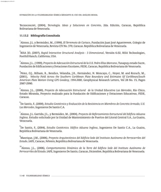 Tecnoconcret, (2004), Tecnología. Ideas y Soluciones en Concreto, 2da. Edición, Caracas, República
BolivarianadeVenezuela.
11.13.2 BibliografíaConsultada
1
Alonso, J.L. y Bermúdez, M., (1999), El Terremoto de Cariaco, Fundación Juan José Aguerrevere, Colegio de
IngenierosdeVenezuela,RevistaCIVNo.370,Caracas.RepúblicaBolivarianadeVenezuela.
2
RISA 3D, (2007), Rapid Interactive Structural Analysis - 3 Dimensional, Versión 6.02, RISA Technologies,
FoothillRanch,California,USA.
3
Alonso,J.L.,(1999),ProyectodeAdecuaciónEstructuraldelaU.E.PedroElíasMarcano,Tunapuy,estadoSucre,
FundacióndeEdificacionesyDotacionesEscolares,FEDE,Caracas,RepúblicaBolivarianadeVenezuela.
4
Pérez, O.J., Bilham, R., Bendice, Velandia, J.R., Hernández, N. Moncayo, C., Hoyer, M. and Kozuch, M.,
(2001), Velocity Field Across the Southern Caribbean Plate Boundary and Estimates Of Caribbean/South
American Plate Motion Using GPS Geodesy, 1994-2000, Geophysical Research Letters, Vol 28 No. 15, Pages
2987-2990.
5
Alonso, J.L., (2000), Proyecto de Adecuación Estructural de la Unidad Educativa Las Mercedes, Río Chico,
Estado Miranda, Proyecto realizado para la Fundación de Edificaciones y Dotaciones Educativas, FEDE,
Caracas.
6
De Santis, F., (2000), Estudio Geotécnico y Evaluación de la Resistencia en Miembros de Concreto Armado, U.E.
LasMercedes,IngenierosDeSantisC.A.
7
Alonso, J.L. Garrido, J.L., y Bermúdez, M., (2004), Proyecto de Reforzamiento Estructural del Edificio Aduana
Inglesa. Estudio solicitado por la Unidad de Mantenimiento de Puertos del Litoral Central S.A., La Guaira,
Venezuela.
8
De Santis, F., (2004), Estudio Geotécnico. Edifico Aduana Inglesa, Ingenieros De Santis C.A., La Guaira,
RepúblicaBolivarianadeVenezuela.
9
Manrique, J.M., (2006), Proyecto Arquitectónico del Edificio Sede del Instituto Autónomo de Ferrocarriles del
Estado,IAFE,Caracas,Febrero,RepúblicaBolivarianadeVenezuela.
10
Alonso, J.L., (2006), Comportamiento Dinámico de la Torre del Edificio Sede del Instituto Autónomo de
FerrocarrilesdelEstado,IAFE,IngenierosDeSantis,Caracas,Diciembre,RepúblicaBolivarianadeVenezuela.
ESTIMACIÓN DE LA VULNERABILIDAD SÍSMICA MEDIANTE EL USO DEL ANÁLISIS MODAL
11-40 VULNERABILIDAD SÍSMICA
almanperez@gmail.com 26 Mar 2017
 