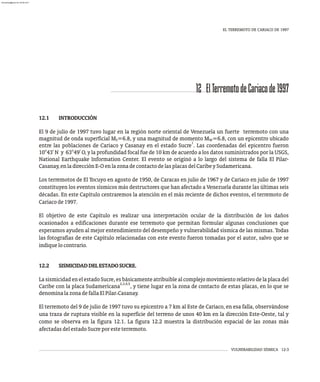 VULNERABILIDAD SÍSMICA 12-3
12 ElTerremotodeCariacode1997
EL TERREMOTO DE CARIACO DE 1997
12.1 INTRODUCCIÓN
El 9 de julio de 1997 tuvo lugar en la región norte oriental de Venezuela un fuerte terremoto con una
magnitud de onda superficial M =6.8, y una magnitud de momento M =6.8, con un epicentro ubicado
S W
1
entre las poblaciones de Cariaco y Casanay en el estado Sucre . Las coordenadas del epicentro fueron
10°43' N y 63°49' O, y la profundidad focal fue de 10 km de acuerdo a los datos suministrados por la USGS,
National Earthquake Information Center. El evento se originó a lo largo del sistema de falla El Pilar-
Casanay,enladirecciónE-OenlazonadecontactodelasplacasdelCaribeySudamericana.
Los terremotos de El Tocuyo en agosto de 1950, de Caracas en julio de 1967 y de Cariaco en julio de 1997
constituyen los eventos sísmicos más destructores que han afectado a Venezuela durante las últimas seis
décadas. En este Capítulo centraremos la atención en el más reciente de dichos eventos, el terremoto de
Cariacode1997.
El objetivo de este Capítulo es realizar una interpretación ocular de la distribución de los daños
ocasionados a edificaciones durante ese terremoto que permitan formular algunas conclusiones que
esperamos ayuden al mejor entendimiento del desempeño y vulnerabilidad sísmica de las mismas. Todas
las fotografías de este Capítulo relacionadas con este evento fueron tomadas por el autor, salvo que se
indiquelocontrario.
12.2 SISMICIDADDELESTADOSUCRE.
LasismicidadenelestadoSucre,esbásicamenteatribuiblealcomplejomovimientorelativodelaplacadel
2,3,4,5
Caribe con la placa Sudamericana , y tiene lugar en la zona de contacto de estas placas, en lo que se
denominalazonadefallaElPilar Casanay.
-
El terremoto del 9 de julio de 1997 tuvo su epicentro a 7 km al Este de Cariaco, en esa falla, observándose
una traza de ruptura visible en la superficie del terreno de unos 40 km en la dirección Este-Oeste, tal y
como se observa en la figura 12.1. La figura 12.2 muestra la distribución espacial de las zonas más
afectadasdelestadoSucreporesteterremoto.
almanperez@gmail.com 26 Mar 2017
 