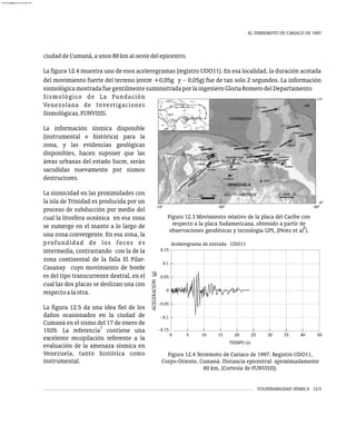 VULNERABILIDAD SÍSMICA 12-5
EL TERREMOTO DE CARIACO DE 1997
ciudaddeCumaná,aunos80kmaloestedelepicentro.
La figura 12.4 muestra uno de esos acelerogramas (registro UDO11). En esa localidad, la duración acotada
del movimiento fuerte del terreno (entre +0,05g y - 0,05g) fue de tan solo 2 segundos. La información
sismológicamostradafuegentilmentesuministradaporlaingenieroGloriaRomerodelDepartamento
Figura 12.3 Movimiento relativo de la placa del Caribe con
respecto a la placa Sudamericana, obtenido a partir de
6
observaciones geodésicas y tecnología GPS, (Pérez et al ).
Sismológico de La Fundación
Venezolana de Investigaciones
Sismológicas,FUNVISIS.
La información sísmica disponible
(instrumental e histórica) para la
zona, y las evidencias geológicas
disponibles, hacen suponer que las
áreas urbanas del estado Sucre, serán
sacudidas nuevamente por sismos
destructores.
La sismicidad en las proximidades con
la isla de Trinidad es producida por un
proceso de subducción por medio del
cual la litosfera oceánica en esa zona
se sumerge en el manto a lo largo de
una zona convergente. En esa zona, la
profundidad de los focos es
intermedia, contrastando con la de la
zona continental de la falla El Pilar-
Casanay cuyo movimiento de borde
es del tipo transcurrente dextral, en el
cual las dos placas se deslizan una con
respectoalaotra.
La figura 12.5 da una idea fiel de los
daños ocasionados en la ciudad de
Cumaná en el sismo del 17 de enero de
7
1929. La referencia contiene una
excelente recopilación referente a la
evaluación de la amenaza sísmica en
Venezuela, tanto histórica como
instrumental.
TIEMPO (s)
5
0 10 15 20 25 30 35 40 50
ACELERACIÓN
(g)
0.05
- 0.15
- 0.1
- 0.05
0
0.1
0.15
Acelerograma de entrada UDO11
Figura 12.4 Terremoto de Cariaco de 1997. Registro UDO11,
Corpo-Oriente, Cumaná. Distancia epicentral: aproximadamente
80 km, (Cortesía de FUNVISIS).
almanperez@gmail.com 26 Mar 2017
 