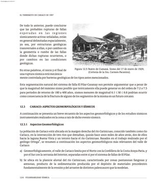 EL TERREMOTO DE CARIACO DE 1997
12-6 VULNERABILIDAD SÍSMICA
De todo lo anterior, puede concluirse
que las probables rupturas de fallas
e s p e r a d a s e n l a s re g i o n e s
sísmicamente activas señaladas, están
engeneraldelimitadasespacialmente,
ya sea, por estructuras geológicas
transversales a ellas, o por cambios en
la geometría o rumbo de las fallas
donde dichas rupturas ocurrieron, o
por cambios en las condiciones
geológicas.
En otras palabras, el inicio y el final de
unarupturasísmicaestámecánica-
Figura 12.5 Teatro de Cumaná. Sismo del 17 de enero de 1929,
(Cortesía de la Sra. Carmen Pacanins).
mentecontroladaporbarrerasgeológicasdelostiposantesmencionados.
Esta segmentación natural del sistema de falla El Pilar-Casanay nos permite argumentar que a pesar de
que la magnitud del máximo sismo posible que teóricamente ella puede generar es del orden de 7.2 a 7.5
para períodos de retorno de 180 a 400 años, sismos menores de magnitud 6.1 £ M £ 6.6 podrían ocurrir
comoconsecuenciadelafracturadealgunodelossegmentosdelamismaenunfuturocercano.
12.3 CARIACO:ASPECTOSGEOMORFOLÓGICOSYSÍSMICOS
A continuación se presenta un breve recuento de los aspectos geomorfológicos y de los estudios sísmicos
instrumentalesrealizadosenlazonaaraízdedichoeventosísmico.
12.3.1 AspectosGeomorfológicos
La población de Cariaco está ubicada en la margen derecha del río Carinicuao, conocido también como río
Cariaco, en la intersección de tres ríos que drenaban, quizás hace unos miles de años atrás, dos de ellos
hacia la laguna Buena Vista y un tercero hacia el río Carinicuao. Basados en el trabajo realizado por el
8
geólogo Ortega , se resumen a continuación los aspectos geomorfológicos más relevantes del valle de
Cariaco:
a) Geomorfológicamente, el valle de Cariaco limita por el Norte con la Cordillera de la Costa Araya-Paria, y
porelSurconlaserraníadelInterior,separadasentresíporelsistemadefallasdeElPilar.
b) Se ubica en la planicie aluvial del río Carinicuao, caracterizada por zonas pantanosas fangosas y
arenosas, producto de la sedimentación producida por el depósito de materiales procedentes
fundamentalmentedelaerosiónydelarrastrededistintospaleocaucesquelamodelan.
almanperez@gmail.com 26 Mar 2017
 