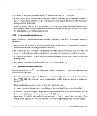 VULNERABILIDAD SÍSMICA 12-7
EL TERREMOTO DE CARIACO DE 1997
c) Elespesordelaseccióncuaternariarecientesepodríaestimarentre50y150metros.
d) El nivel freático de las aguas subterráneas es alto, entre 0,5 y 2 metros. La recarga de los acuíferos se
hace por percolación y, o, infiltración de los cerros circundantes a través de un extenso fracturamiento
odiaclasamientodelasrocas.
e) La laguna Buena Vista, en plena zona epicentral, es una laguna intercontinental, probablemente
profunda pero totalmente colmatada de sedimentos recientes, tal vez de origen tectónico por el efecto
delchoquedelasplacasCaribeySudamericana.
12.3.2 ResultadosdeEstudiosSísmicos
9,10
Más recientemente, estudios sísmicos instrumentales realizados en Cariaco arrojaron los siguientes
resultados:
a) La saturación con agua de los sedimentos arenosos entre 3 y 5 metros de profundidad impidió la
identificacióndeinterfasesmásprofundasdelasondasP.
b) En las ondas de corte S se obtuvo una interfaz indicando sedimentos consolidados entre 60 y 100
metrosdeprofundidadalSurdeCariaco,hacialaserraníadelInterior,cercanoalbordedelacuenca.
c) El espesor de sedimentos con velocidades de onda S menores de 700 m/s supera los 100 metros en el
restodeCariaco.
d) Losperíodosfundamentalesobtenidosenlazonavaríanentre0,85y1,05s.
12.3.3 InterpretacióndeEstosEstudios
8,9,10
Basados en todo lo anterior y en la observación de daños a edificaciones en las zonas afectadas, todo
pareceindicarlosiguiente:
• El suelo de Cariaco en los primeros 10 metros es un suelo blando, con un índice de penetración muy
bajo (N° SPT < 20 golpes/pie), tal y como se deduce de los perfiles litológicos anexos, al final de este
13,14
Capítulo .
• LavelocidaddepropagacióndeondasdecorteSenesetramoesbaja.
• Elespesorpromediodelosdepósitosconsolidadososcilaentre60y100metrosdeprofundidad.
• El suelo está saturado de agua, y es propenso al fenómeno de licuefacción, especialmente hacia el
límiteSuroestedeCariacoenlascercaníasconelGolfodeCariaco.
• La presencia de períodos altos en los depósitos ( 0,85 £ T £ 1,05 s ) parece haber mitigado el daño
s
estructuralenlapoblacióndeCariaco,conformadabásicamenteporedificacionespequeñas,rígidas
almanperez@gmail.com 26 Mar 2017
 