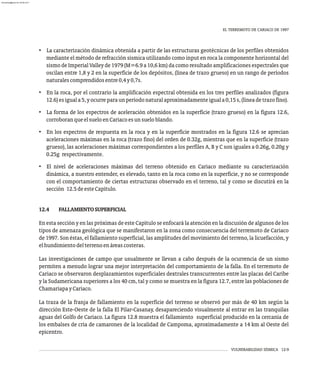 VULNERABILIDAD SÍSMICA 12-9
EL TERREMOTO DE CARIACO DE 1997
• La caracterización dinámica obtenida a partir de las estructuras geotécnicas de los perfiles obtenidos
mediante el método de refracción sísmica utilizando como input en roca la componente horizontal del
sismo de Imperial Valley de 1979 (M=6.9 a 10,6 km) da como resultado amplificaciones espectrales que
oscilan entre 1,8 y 2 en la superficie de los depósitos, (línea de trazo grueso) en un rango de períodos
naturalescomprendidosentre0,4y0,7s.
• En la roca, por el contrario la amplificación espectral obtenida en los tres perfiles analizados (figura
12.6)esiguala5,yocurreparaunperíodonaturalaproximadamenteiguala0,15s,(líneadetrazofino).
• La forma de los espectros de aceleración obtenidos en la superficie (trazo grueso) en la figura 12.6,
corroboranqueelsueloenCariacoesunsueloblando.
• En los espectros de respuesta en la roca y en la superficie mostrados en la figura 12.6 se aprecian
aceleraciones máximas en la roca (trazo fino) del orden de 0.32g, mientras que en la superficie (trazo
grueso), las aceleraciones máximas correspondientes a los perfiles A, B y C son iguales a 0.26g, 0.20g y
0.25g respectivamente.
• El nivel de aceleraciones máximas del terreno obtenido en Cariaco mediante su caracterización
dinámica, a nuestro entender, es elevado, tanto en la roca como en la superficie, y no se corresponde
con el comportamiento de ciertas estructuras observado en el terreno, tal y como se discutirá en la
sección 12.5deesteCapítulo.
12.4 FALLAMIENTOSUPERFICIAL
En esta sección y en las próximas de este Capítulo se enfocará la atención en la discusión de algunos de los
tipos de amenaza geológica que se manifestaron en la zona como consecuencia del terremoto de Cariaco
de 1997. Son éstas, el fallamiento superficial, las amplitudes del movimiento del terreno, la licuefacción, y
elhundimientodelterrenoenáreascosteras.
Las investigaciones de campo que usualmente se llevan a cabo después de la ocurrencia de un sismo
permiten a menudo lograr una mejor interpretación del comportamiento de la falla. En el terremoto de
Cariaco se observaron desplazamientos superficiales dextrales transcurrentes entre las placas del Caribe
y la Sudamericana superiores a los 40 cm, tal y como se muestra en la figura 12.7, entre las poblaciones de
ChamariapayCariaco.
La traza de la franja de fallamiento en la superficie del terreno se observó por más de 40 km según la
dirección Este-Oeste de la falla El Pilar-Casanay, desapareciendo visualmente al entrar en las tranquilas
aguas del Golfo de Cariaco. La figura 12.8 muestra el fallamiento superficial producido en la cercanía de
los embalses de cría de camarones de la localidad de Campoma, aproximadamente a 14 km al Oeste del
epicentro.
almanperez@gmail.com 26 Mar 2017
 