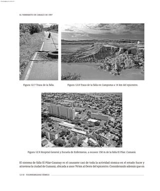 EL TERREMOTO DE CARIACO DE 1997
12-10 VULNERABILIDAD SÍSMICA
Figura 12.8 Traza de la falla en Campoma a 14 km del epicentro.
Figura 12.7 Traza de la falla.
Figura 12.9 Hospital General y Escuela de Enfermeras, a escasos 150 m de la falla El Pilar. Cumaná.
El sistema de falla El Pilar-Casanay es el causante casi de toda la actividad sísmica en el estado Sucre y
atraviesa la ciudad de Cumaná, ubicada a unos 76 km al Oeste del epicentro. Considerando además que en
almanperez@gmail.com 26 Mar 2017
 