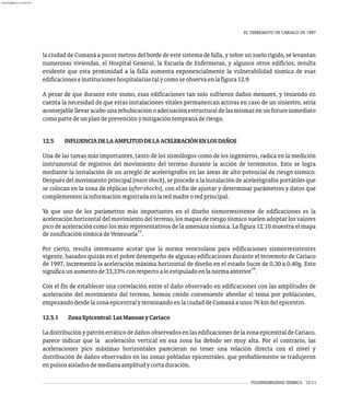 VULNERABILIDAD SÍSMICA 12-11
EL TERREMOTO DE CARIACO DE 1997
la ciudad de Cumaná a pocos metros del borde de este sistema de falla, y sobre un suelo rígido, se levantan
numerosas viviendas, el Hospital General, la Escuela de Enfermeras, y algunos otros edificios, resulta
evidente que esta proximidad a la falla aumenta exponencialmente la vulnerabilidad sísmica de esas
edificacioneseinstitucioneshospitalariastalycomoseobservaenlafigura12.9
A pesar de que durante este sismo, esas edificaciones tan solo sufrieron daños menores, y teniendo en
cuenta la necesidad de que estas instalaciones vitales permanezcan activas en caso de un siniestro, sería
aconsejable llevar acabo una rehubicación o adecuación estructural de las mismas en un futuro inmediato
comopartedeunplandeprevenciónymitigacióntempranaderiesgo.
12.5 INFLUENCIADELAAMPLITUDDELAACELERACIÓNENLOSDAÑOS
Una de las tareas más importantes, tanto de los sismólogos como de los ingenieros, radica en la medición
instrumental de registros del movimiento del terreno durante la acción de terremotos. Esto se logra
mediante la instalación de un arreglo de acelerógrafos en las áreas de alto potencial de riesgo sísmico.
Después del movimiento principal (mainshock), se procede a la instalación de acelerógrafos portátilesque
se colocan en la zona de réplicas (after-shocks), con el fin de ajustar y determinar parámetros y datos que
complementenlainformaciónregistradaenlaredmadreoredprincipal.
Ya que uno de los parámetros más importantes en el diseño sismorresistente de edificaciones es la
aceleración horizontal del movimiento del terreno, los mapas de riesgo sísmico suelen adoptar los valores
pico de aceleración como los más representativos de la amenaza sísmica. La figura 12.10 muestra el mapa
15
dezonificaciónsísmicadeVenezuela .
Por cierto, resulta interesante acotar que la norma venezolana para edificaciones sismorresistentes
vigente, basados quizás en el pobre desempeño de algunas edificaciones durante el terremoto de Cariaco
de 1997, incrementó la aceleración máxima horizontal de diseño en el estado Sucre de 0,30 a 0,40g. Esto
16
significaunaumentode33,33%conrespectoaloestipuladoenlanormaanterior .
Con el fin de establecer una correlación entre el daño observado en edificaciones con las amplitudes de
aceleración del movimiento del terreno, hemos creído conveniente abordar el tema por poblaciones,
empezandodesdelazonaepicentralyterminandoenlaciudaddeCumanáaunos76kmdelepicentro.
12.5.1 ZonaEpicentral:LasManoasyCariaco
LadistribuciónypatrónerráticodedañosobservadosenlasedificacionesdelazonaepicentraldeCariaco,
parece indicar que la aceleración vertical en esa zona ha debido ser muy alta. Por el contrario, las
aceleraciones pico máximas horizontales parecieran no tener una relación directa con el nivel y
distribución de daños observados en las zonas pobladas epicentrales, que probablemente se tradujeron
enpulsosaisladosdemedianaamplitudycortaduración.
almanperez@gmail.com 26 Mar 2017
 