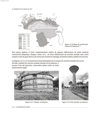 EL TERREMOTO DE CARIACO DE 1997
12-12 VULNERABILIDAD SÍSMICA
ZONA 7
ZONA 6
ZONA 5
ZONA 4
ZONA 3
ZONA 2
ZONA 1
ZONA 0
0.10g
0.15g
0.20g
0.25g
0.30g
0.35g
0.40g
ZONA SÍSMICA A 0
COLOMBIA
BRASIL
1
0
2
3
4
5
4
3
3
6
7
RECLAMACIÓN
ZONA EN
5
5
4
2
2
MAR CARIBE
Figura 12.11 Tanque; Las Manoas. Figura 12.12 Silo elevado; Las Manoas.
Esto parece explicar el buen comportamiento atípico de algunas edificaciones de pobre material
constructivo (bajareque, bloques, barro, etc.), de otras edificaciones de concreto armado tales como
tanquesysilosdegranalturaydeestructurasdediversatipología,dedistintaedadycalidadconstructiva.
Lasfiguras12.11y12.12muestranelbuendesempeñodeuntanquedeconcretoarmadoydeunsilo
Figura 12.10 Mapa de zonificación
15
sísmica de Venezuela.
elevado, también de concreto armado ubicado en Las Manoas, a
escasos 4 km del epicentro, construidos ambos sobre un suelo
relativamenterígido.
almanperez@gmail.com 26 Mar 2017
 