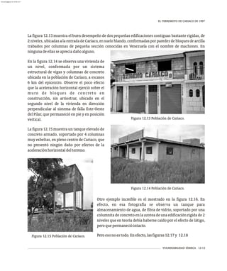 VULNERABILIDAD SÍSMICA 12-13
EL TERREMOTO DE CARIACO DE 1997
Figura 12.13 Población de Cariaco.
La figura 12.13 muestra el buen desempeño de dos pequeñas edificaciones contiguas bastante rígidas, de
2 niveles, ubicadas a la entrada de Cariaco, en suelo blando, conformadas por paredes de bloques de arcilla
trabados por columnas de pequeña sección conocidas en Venezuela con el nombre de machones. En
ningunadeellasseapreciadañoalguno.
En la figura 12.14 se observa una vivienda de
un nivel, conformada por un sistema
estructural de vigas y columnas de concreto
ubicada en la población de Cariaco, a escasos
6 km del epicentro. Observe el poco efecto
que la aceleración horizontal ejerció sobre el
muro de bloques de concreto en
construcción, sin arriostrar, ubicado en el
segundo nivel de la vivienda en dirección
perpendicular al sistema de falla Este-Oeste
del Pilar, que permaneció en pie y en posición
vertical.
La figura 12.15 muestra un tanque elevado de
concreto armado, soportado por 4 columnas
muy esbeltas, en pleno centro de Cariaco, que
no presentó ningún daño por efectos de la
aceleraciónhorizontaldelterreno.
Figura 12.15 Población de Cariaco.
Otro ejemplo increíble es el mostrado en la figura 12.16. En
efecto, en esa fotografía se observa un tanque para
almacenamiento de agua, de fibra de vidrio, soportado por una
columnita de concreto en la azotea de una edificación rígida de 2
niveles que en teoría debía haberse caído por el efecto de látigo,
peroquepermanecióintacto.
Peroesonoestodo.Enefecto,lasfiguras12.17y 12.18
Figura 12.14 Población de Cariaco.
almanperez@gmail.com 26 Mar 2017
 