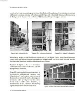EL TERREMOTO DE CARIACO DE 1997
12-14 VULNERABILIDAD SÍSMICA
muestran la virtual ausencia de golpeteo o martilleo horizontal en la junta estructural de separación de
edificaciones contiguas ubicadas en la urbanización El Tigre, en la población de Cariaco, confirmando este
hecholapresenciadeunaaceleraciónhorizontaldelterrenorelativamentebajaenesazona.
Figura 12.16 Tanque elevado. Figura 12.18 Edificios colindantes.
Figura 12.17 Edificios colindantes.
Figura 12.19 Fachada lateral del liceo R. M. Centeno.
En efecto, las figuras 12.19 y 12.21 muestran la
unidad educativa Raimundo Martínez Centeno,
enlapoblacióndeCariaco.
Esta edificación escolar de concreto armado, de
construcción relativamente reciente, tenía
originalmente 3 niveles, y un muro perimetral
delimitando el área de la azotea. Como puede
apreciarse, sufrió el colapso total del primer
nivel, debido entre otros factores, al
aplastamiento de sus columnas. Resulta muy
significativoobservarlaverticalidaddelas
Sin embargo, la baja aceleración horizontal observada en Las Manoas y en la población de Cariaco no
parece justificar el pésimo comportamiento de otras edificaciones de concreto armado, ubicadas también
enCariaco,quecolapsaronparcialototalmenteduranteelsismo.
almanperez@gmail.com 26 Mar 2017
 