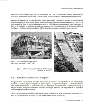 VULNERABILIDAD SÍSMICA 1-33
La aceleración máxima del registro fue de 0,17g, es decir, 4,25 veces mayor que la máxima aceleración del
registroenrocaobtenidaenlaUNAM.Laduracióndelsismoenestazonafuesuperioralos60segundos.
La figura 1.32a muestra un ejemplo de los daños ocasionados a uno de los más de cien edificios que
colapsaron en ese terremoto. Algo similar se pudo observar en el terremoto de Loma Prieta en 1989. En esa
oportunidad se observó mucho daño estructural en edificaciones construidas en suelo blando en el
Distrito de la Marina en la Ciudad de San Francisco y en el elevado de la autopista de doble piso de Nimitz
(verfigura1.32b)enlaciudaddeOakland,California,ambasubicadasaunos125kmdelepicentro.
Figura 1.32a Terremoto de Ciudad México,
39
1985, (Foto: Leyendecker, EERI , 1987).
Figura 1.32b Terremoto de Loma Prieta, 1989. Oakland,
12
(tomado de Stahler ).
1.13.2 ParámetrosdeAmplituddeunAcelerograma
Los parámetros comúnmente utilizados en la caracterización de las amplitudes de un acelerograma
incluyen, la aceleración pico del registro, la velocidad pico y el desplazamiento pico. La aceleración pico da
una buena indicación de la componente de alta frecuencia del movimiento. La velocidad pico y el
desplazamiento pico por el contrario, describen con mejor precisión las componentes de frecuencia
intermediaybajarespectivamente.
De los tres parámetros mencionados el más utilizado para caracterizar el movimiento del terreno es el
valorpicodelaaceleraciónhorizontalPHA(delinglésPeakHorizontalAcceleration).
ELEMENTOS DE SIMOLOGÍA Y TERREMOTOS
almanperez@gmail.com 26 Mar 2017
 