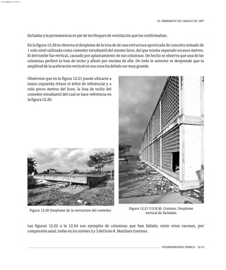 VULNERABILIDAD SÍSMICA 12-15
EL TERREMOTO DE CARIACO DE 1997
fachadasylapermanenciaenpiedelosbloquesdeventilaciónquelasconformaban.
En lafigura12.20seobserva eldesplomedelalosa dedeuna estructura aporticadadeconcreto armado de
1 solo nivel utilizada como comedor estudiantil del mismo liceo, del que estaba separado escasos metros.
El derrumbe fue vertical, causado por aplastamiento de sus columnas. De hecho se observa que una de las
columnas perforó la losa de techo y afloró por encima de ella. De todo lo anterior se desprende que la
amplituddelaaceleraciónverticalenesazonahadebidosermuygrande.
Figura 12.21 U.E.R.M. Centeno. Desplome
vertical de fachadas
Obsérvese que en la figura 12.21 puede ubicarse a
mano izquierda (véase el árbol de referencia) y a
solo pocos metros del liceo, la losa de techo del
comedor estudiantil del cual se hace referencia en
lafigura12.20.
Las figuras 12.22 a la 12.24 son ejemplos de columnas que han fallado, entre otras razones, por
compresiónaxial,todasenlosniveles2y3delliceoR.MartínezCenteno.
Figura 12.20 Desplome de la estructura del comedor.
almanperez@gmail.com 26 Mar 2017
 