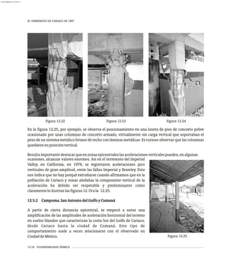 EL TERREMOTO DE CARIACO DE 1997
12-16 VULNERABILIDAD SÍSMICA
Figura 12.22 Figura 12.24
Figura 12.23
En la figura 12.25, por ejemplo, se observa el punzonamiento en una loseta de piso de concreto pobre
ocasionado por unas columnas de concreto armado, virtualmente sin carga vertical que soportaban el
peso de un sistema metálico liviano de techo con láminas metálicas. Es curioso observar que las columnas
quedaronenposiciónvertical.
Resultaimportantedestacarqueenzonasepicentraleslasaceleracionesverticalespueden,enalgunas
ocasiones, alcanzar valores enormes. Así en el terremoto del Imperial
Valley, en California, en 1979, se registraron aceleraciones pico
verticales de gran amplitud, entre las fallas Imperial y Brawley. Esto
nos índica que no hay porqué extrañarse cuando afirmamos que en la
población de Cariaco y zonas aledañas la componente vertical de la
aceleración ha debido ser respetable y predominante como
claramenteloilustranlasfiguras12.19ala 12.25.
12.5.2 Campoma,SanAntoniodelGolfoyCumaná
A partir de cierta distancia epicentral, se empezó a notar una
amplificación de las amplitudes de aceleración horizontal del terreno
en suelos blandos que caracterizan la costa Sur del Golfo de Cariaco,
desde Cariaco hasta la ciudad de Cumaná. Este tipo de
comportamiento suele a veces relacionarse con el observado en
CiudaddeMéxico. Figura 12.25
almanperez@gmail.com 26 Mar 2017
 