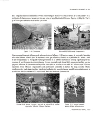VULNERABILIDAD SÍSMICA 12-17
EL TERREMOTO DE CARIACO DE 1997
Figura 12.27 Chiguana. Zona costera.
Figura 12.26 Campoma.
Esta amplificación ocasionó daños severos en los tanques metálicos e instalaciones de la camaronera en la
población de Campoma, o la destrucción casi total de la población de Chiguana (figuras 12.26 y 12.27) a 14
y18kmrespectivamentealOestedelepicentro.
Figura 12.28 Tanque elevado a tan solo 50 metros de la unidad
educativa Valentín Valiente. Cariaco.
Figura 12.29 Tanque elevado
a unos 30 km del epicentro.
Una comparación visual del tanque elevado mostrado en la figura 12.28 a unos escasos 50 metros del la unidad
educativa Valentín Valiente, (una de las 2 estructuras que colapsó totalmente en la población de Cariaco a unos
6 km del epicentro y la cual puede verse ligeramente en el extremo derecho de la foto), soportado por una
columna de sección pequeña, con otro tanque elevado, mostrado en la figura 12.29, soportado también por una
pequeña columna de concreto armado que fue construida en la orilla Sur del Golfo de Cariaco a unos 30 km del
epicentro, revela 2 hechos importantes: a) la aceleración horizontal en Cariaco fue muy pequeña, y b) las
condiciones del suelo local, tambien blando de fundación del segundo tanque amplificaron notablemente la
aceleraciónhorizontalenesesitio,dandocomoresultadolainclinaciónmostrada.
almanperez@gmail.com 26 Mar 2017
 