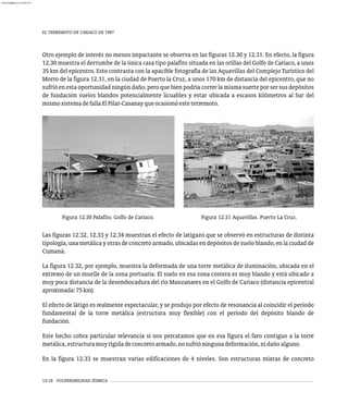 EL TERREMOTO DE CARIACO DE 1997
12-18 VULNERABILIDAD SÍSMICA
Otro ejemplo de interés no menos impactante se observa en las figuras 12.30 y 12.31. En efecto, la figura
12.30 muestra el derrumbe de la única casa tipo palafito situada en las orillas del Golfo de Cariaco, a unos
35 km del epicentro. Esto contrasta con la apacible fotografía de las Aquavillas del Complejo Turístico del
Morro de la figura 12.31, en la ciudad de Puerto la Cruz, a unos 170 km de distancia del epicentro, que no
sufrió en esta oportunidad ningún daño, pero que bien podría correr la misma suerte por ser sus depósitos
de fundación suelos blandos potencialmente licuables y estar ubicada a escasos kilómetros al Sur del
mismosistemadefallaElPilar-Casanayqueocasionóesteterremoto.
Figura 12.30 Palafito. Golfo de Cariaco. Figura 12.31 Aquavillas. Puerto La Cruz.
Las figuras 12.32, 12.33 y 12.34 muestran el efecto de latigazo que se observó en estructuras de distinta
tipología, una metálica y otras de concreto armado, ubicadas en depósitos de suelo blando, en la ciudad de
Cumaná.
La figura 12.32, por ejemplo, muestra la deformada de una torre metálica de iluminación, ubicada en el
extremo de un muelle de la zona portuaria. El suelo en esa zona costera es muy blando y está ubicado a
muy poca distancia de la desembocadura del río Manzanares en el Golfo de Cariaco (distancia epicentral
aproximada:75km)
El efecto de látigo es realmente espectacular, y se produjo por efecto de resonancia al coincidir el período
fundamental de la torre metálica (estructura muy flexible) con el período del depósito blando de
fundación.
Este hecho cobra particular relevancia si nos percatamos que en esa figura el faro contiguo a la torre
metálica,estructuramuyrígidadeconcretoarmado,nosufrióningunadeformación,nidañoalguno.
En la figura 12.33 se muestran varias edificaciones de 4 niveles. Son estructuras mixtas de concreto
almanperez@gmail.com 26 Mar 2017
 