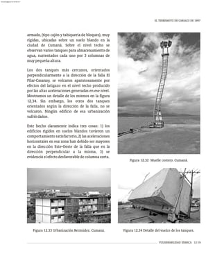 VULNERABILIDAD SÍSMICA 12-19
EL TERREMOTO DE CARIACO DE 1997
armado, (tipo cajón y tabiquería de bloques), muy
rígidas, ubicadas sobre un suelo blando en la
ciudad de Cumaná. Sobre el nivel techo se
observan varios tanques para almacenamiento de
agua, sustentados cada uno por 3 columnas de
muypequeñaaltura.
Los dos tanques más cercanos, orientados
perpendicularmente a la dirección de la falla El
Pilar-Casanay, se volcaron aparatosamente por
efectos del latigazo en el nivel techo producido
por las altas aceleraciones generadas en ese nivel.
Mostramos un detalle de los mismos en la figura
12.34. Sin embargo, los otros dos tanques
orientados según la dirección de la falla, no se
volcaron. Ningún edificio de esa urbanización
sufriódaños.
Este hecho claramente indica tres cosas: 1) los
edificios rígidos en suelos blandos tuvieron un
comportamiento satisfactorio, 2) las aceleraciones
horizontales en esa zona han debido ser mayores
en la dirección Este-Oeste de la falla que en la
dirección perpendicular a la misma, 3) se
evidencióelefectodesfavorabledecolumnacorta.
Figura 12.33 Urbanización Bermúdez. Cumaná. Figura 12.34 Detalle del vuelco de los tanques.
Figura 12.32 Muelle costero. Cumaná.
almanperez@gmail.com 26 Mar 2017
 