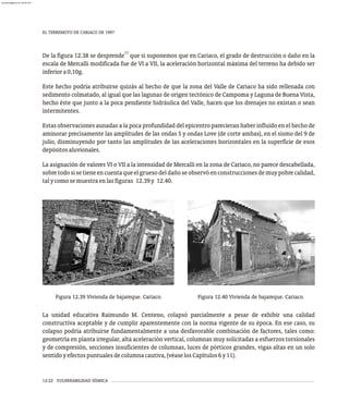 EL TERREMOTO DE CARIACO DE 1997
12-22 VULNERABILIDAD SÍSMICA
17
De la figura 12.38 se desprende que si suponemos que en Cariaco, el grado de destrucción o daño en la
escala de Mercalli modificada fue de VI a VII, la aceleración horizontal máxima del terreno ha debido ser
inferiora0,10g.
Este hecho podría atribuirse quizás al hecho de que la zona del Valle de Cariaco ha sido rellenada con
sedimento colmatado, al igual que las lagunas de origen tectónico de Campoma y Laguna de Buena Vista,
hecho éste que junto a la poca pendiente hidráulica del Valle, hacen que los drenajes no existan o sean
intermitentes.
Estas observaciones aunadas a la poca profundidad del epicentro parecieran haber influido en el hecho de
aminorar precisamente las amplitudes de las ondas S y ondas Love (de corte ambas), en el sismo del 9 de
julio, disminuyendo por tanto las amplitudes de las aceleraciones horizontales en la superficie de esos
depósitosaluvionales.
La asignación de valores VI o VII a la intensidad de Mercalli en la zona de Cariaco, no parece descabellada,
sobretodosisetieneencuentaqueelgruesodeldañoseobservóenconstruccionesdemuypobrecalidad,
talycomosemuestraenlasfiguras 12.39y 12.40.
Figura 12.39 Vivienda de bajareque. Cariaco. Figura 12.40 Vivienda de bajareque. Cariaco.
La unidad educativa Raimundo M. Centeno, colapsó parcialmente a pesar de exhibir una calidad
constructiva aceptable y de cumplir aparentemente con la norma vigente de su época. En ese caso, su
colapso podría atribuirse fundamentalmente a una desfavorable combinación de factores, tales como:
geometría en planta irregular, alta aceleración vertical, columnas muy solicitadas a esfuerzos torsionales
y de compresión, secciones insuficientes de columnas, luces de pórticos grandes, vigas altas en un solo
sentidoyefectospuntualesdecolumnacautiva,(véaselosCapítulos6y11).
almanperez@gmail.com 26 Mar 2017
 