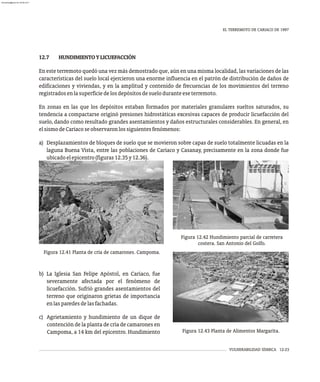 VULNERABILIDAD SÍSMICA 12-23
EL TERREMOTO DE CARIACO DE 1997
12.7 HUNDIMIENTOYLICUEFACCIÓN
En este terremoto quedó una vez más demostrado que, aún en una misma localidad, las variaciones de las
características del suelo local ejercieron una enorme influencia en el patrón de distribución de daños de
edificaciones y viviendas, y en la amplitud y contenido de frecuencias de los movimientos del terreno
registradosenlasuperficiedelosdepósitosdesueloduranteeseterremoto.
En zonas en las que los depósitos estaban formados por materiales granulares sueltos saturados, su
tendencia a compactarse originó presiones hidrostáticas excesivas capaces de producir licuefacción del
suelo, dando como resultado grandes asentamientos y daños estructurales considerables. En general, en
elsismodeCariacoseobservaronlossiguientesfenómenos:
a) Desplazamientos de bloques de suelo que se movieron sobre capas de suelo totalmente licuadas en la
laguna Buena Vista, entre las poblaciones de Cariaco y Casanay, precisamente en la zona donde fue
ubicadoelepicentro(figuras12.35y12.36).
Figura 12.41 Planta de cría de camarones. Campoma.
Figura 12.42 Hundimiento parcial de carretera
costera. San Antonio del Golfo.
Figura 12.43 Planta de Alimentos Margarita.
b) La Iglesia San Felipe Apóstol, en Cariaco, fue
severamente afectada por el fenómeno de
licuefacción. Sufrió grandes asentamientos del
terreno que originaron grietas de importancia
enlasparedesdelasfachadas.
c) Agrietamiento y hundimiento de un dique de
contención de la planta de cría de camarones en
Campoma, a 14 km del epicentro. Hundimiento
almanperez@gmail.com 26 Mar 2017
 