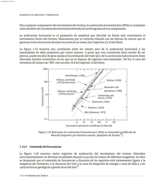 1-34 VULNERABILIDAD SÍSMICA
Para cualquier componente del movimiento del terreno, la aceleración horizontal pico (PHA) es el máximo
valorabsolutodelaaceleraciónhorizontalobtenidadelacelerogramadeesacomponente.
La aceleración horizontal es el parámetro de amplitud que describe en forma más conveniente el
movimiento fuerte del terreno, básicamente por su estrecha relación con las fuerzas de inercia que se
generanenlasestructurasdurantelaaccióndeunsismo,(verCapítulos2y10dellibro).
La figura 1.33 muestra una correlación entre los valores pico de la aceleración horizontal y las
intensidades de daño propuesta por varios autores. A pesar que esta correlación dista mucho de ser
precisa, puede resultar de gran ayuda en la estimación del valor pico de la aceleración horizontal en áreas
afectadas durante terremotos en las que no se dispuso de registros instrumentales. Tal fue el caso del
terremotodeCariacode1997,(versección12.6delCapítulo12dellibro).
Figura 1.33 Relaciones de aceleración horizontal pico (PHA) vs intensidad modificada de
34
Mercalli propuesta por distintos autores, (adaptado de Kramer ).
1.13.3 ContenidodeFrecuencias
La figura 1.34 muestra varios registros de aceleración del movimiento del terreno obtenidos
instrumentalmente en distintas localidades durante la acción de sismos de diferente magnitud. De ellos
se desprende que el contenido de frecuencias y duración de los registros está íntimamente ligada a la
magnitud del terremoto, a la distancia del sitio a la zona de disipación de energía o zona de falla y a las
40
característicasgeológicasygeotécnicasdelsitio .
ELEMENTOS DE SIMOLOGÍA Y TERREMOTOS
Savarensky and
Kawasumi, (1951)
Ishimoto, (1932)
JMA (Okamoto, 1973)
Richter, (1958)
Medvedev and
Sponheuer, (1969)
(1975a)-vertical
Trifunac and Brady
(1975a)-horizontal
Trifunac and Brady
Hershberger, (1956)
Kirnos, (1955)
II VIII
VI
IV XII
X
Intensidad equivalente modificada de Mercalli
1
10
1000
100
0.1
2
Aceleración
(cm/s
)
almanperez@gmail.com 26 Mar 2017
 
