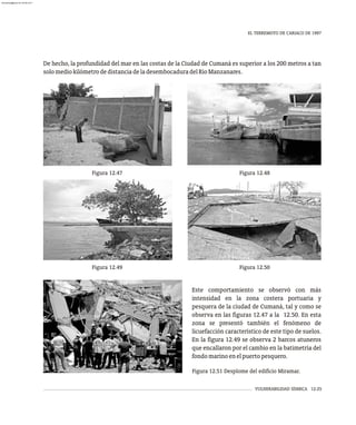 VULNERABILIDAD SÍSMICA 12-25
EL TERREMOTO DE CARIACO DE 1997
Figura 12.51 Desplome del edificio Miramar.
De hecho, la profundidad del mar en las costas de la Ciudad de Cumaná es superior a los 200 metros a tan
solomediokilómetrodedistanciadeladesembocaduradelRíoManzanares.
Este comportamiento se observó con más
intensidad en la zona costera portuaria y
pesquera de la ciudad de Cumaná, tal y como se
observa en las figuras 12.47 a la 12.50. En esta
zona se presentó también el fenómeno de
licuefacción característico de este tipo de suelos.
En la figura 12.49 se observa 2 barcos atuneros
que encallaron por el cambio en la batimetría del
fondomarinoenelpuertopesquero.
Figura 12.47 Figura 12.48
Figura 12.49 Figura 12.50
almanperez@gmail.com 26 Mar 2017
 
