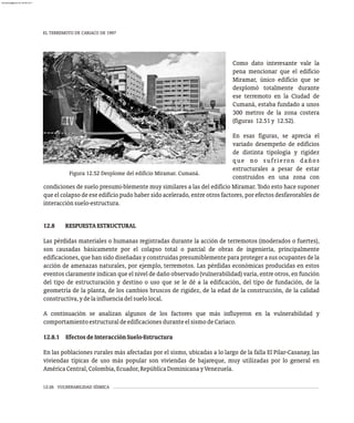 EL TERREMOTO DE CARIACO DE 1997
12-26 VULNERABILIDAD SÍSMICA
Como dato interesante vale la
pena mencionar que el edificio
Miramar, único edificio que se
desplomó totalmente durante
ese terremoto en la Ciudad de
Cumaná, estaba fundado a unos
300 metros de la zona costera
(figuras 12.51y 12.52).
En esas figuras, se aprecia el
variado desempeño de edificios
de distinta tipología y rigidez
que no sufrieron daños
estructurales a pesar de estar
construidos en una zona con
Figura 12.52 Desplome del edificio Miramar. Cumaná.
condiciones de suelo presumi-blemente muy similares a las del edificio Miramar. Todo esto hace suponer
que el colapso de ese edificio pudo haber sido acelerado, entre otros factores, por efectos desfavorables de
interacciónsuelo-estructura.
12.8 RESPUESTAESTRUCTURAL
Las pérdidas materiales o humanas registradas durante la acción de terremotos (moderados o fuertes),
son causadas básicamente por el colapso total o parcial de obras de ingeniería, principalmente
edificaciones, que han sido diseñadas y construidas presumiblemente para proteger a sus ocupantes de la
acción de amenazas naturales, por ejemplo, terremotos. Las pérdidas económicas producidas en estos
eventos claramente indican que el nivel de daño observado (vulnerabilidad) varía, entre otros, en función
del tipo de estructuración y destino o uso que se le dé a la edificación, del tipo de fundación, de la
geometría de la planta, de los cambios bruscos de rigidez, de la edad de la construcción, de la calidad
constructiva,ydelainfluenciadelsuelolocal.
A continuación se analizan algunos de los factores que más influyeron en la vulnerabilidad y
comportamientoestructuraldeedificacionesduranteelsismodeCariaco.
12.8.1 EfectosdeInteracciónSuelo-Estructura
En las poblaciones rurales más afectadas por el sismo, ubicadas a lo largo de la falla El Pilar-Casanay, las
viviendas típicas de uso más popular son viviendas de bajareque, muy utilizadas por lo general en
AméricaCentral,Colombia,Ecuador,RepúblicaDominicanayVenezuela.
almanperez@gmail.com 26 Mar 2017
 
