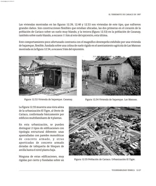 VULNERABILIDAD SÍSMICA 12-27
EL TERREMOTO DE CARIACO DE 1997
Figura 12.53 Vivienda de bajareque. Casanay. Figura 12.54 Vivienda de bajareque. Las Manoas.
Las viviendas mostradas en las figuras 12.39, 12.40 y 12.53 son viviendas de este tipo, que sufrieron
grandes daños. Son construcciones flexibles que estaban ubicadas, las dos primeras en el corazón de la
población de Cariaco sobre un suelo muy blando, y la tercera (figura 12.53) en la población de Casanay,
tambiénsobresueloblando,aescasos11kmalestedelepicentro,estaúltima.
Este comportamiento poco afortunado contrasta con el magnifico desempeño exhibido por una vivienda
debajareque,flexible,fundada sobre una colina desuelo rígidoen elasentamiento agrícoladeLas Manoas
mostradaenlafigura12.54,aescasos5kmdelepicentro.
Figura 12.55 Población de Cariaco. Urbanización El Tigre.
Lafigura12.55muestraunavistaaérea
de la urbanización El Tigre, al Oeste de
Cariaco, conformada básicamente por
edificiosmultifamiliaresde4plantas.
En esta urbanización, se pueden
distinguir 2 tipos de edificaciones con
tipología estructural diferente: unas
apantalladas con paredes monolíticas
de concreto armado, y otras
aporticadas de concreto armado
dotadas de tabiquería de bloques de
arcillahastaelnivelplantabaja.
Ninguna de estas edificaciones, muy
rígidas por cierto y fundadas sobre un
almanperez@gmail.com 26 Mar 2017
 