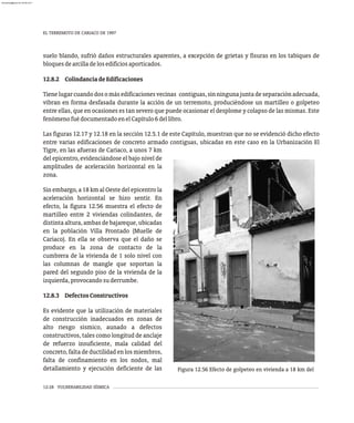 EL TERREMOTO DE CARIACO DE 1997
12-28 VULNERABILIDAD SÍSMICA
suelo blando, sufrió daños estructurales aparentes, a excepción de grietas y fisuras en los tabiques de
bloquesdearcilladelosedificiosaporticados.
12.8.2 ColindanciadeEdificaciones
Tienelugarcuandodosomásedificacionesvecinas contiguas,sinningunajuntadeseparaciónadecuada,
vibran en forma desfasada durante la acción de un terremoto, produciéndose un martilleo o golpeteo
entre ellas, que en ocasiones es tan severo que puede ocasionar el desplome y colapso de las mismas. Este
fenómenofuédocumentadoenelCapítulo6dellibro.
Las figuras 12.17 y 12.18 en la sección 12.5.1 de este Capítulo, muestran que no se evidenció dicho efecto
entre varias edificaciones de concreto armado contiguas, ubicadas en este caso en la Urbanización El
Figura 12.56 Efecto de golpeteo en vivienda a 18 km del
Tigre, en las afueras de Cariaco, a unos 7 km
del epicentro, evidenciándose el bajo nivel de
amplitudes de aceleración horizontal en la
zona.
Sin embargo, a 18 km al Oeste del epicentro la
aceleración horizontal se hizo sentir. En
efecto, la figura 12.56 muestra el efecto de
martilleo entre 2 viviendas colindantes, de
distinta altura, ambas de bajareque, ubicadas
en la población Villa Frontado (Muelle de
Cariaco). En ella se observa que el daño se
produce en la zona de contacto de la
cumbrera de la vivienda de 1 solo nivel con
las columnas de mangle que soportan la
pared del segundo piso de la vivienda de la
izquierda,provocandosuderrumbe.
12.8.3 DefectosConstructivos
Es evidente que la utilización de materiales
de construcción inadecuados en zonas de
alto riesgo sísmico, aunado a defectos
constructivos, tales como longitud de anclaje
de refuerzo insuficiente, mala calidad del
concreto, falta de ductilidad en los miembros,
falta de confinamiento en los nodos, mal
detallamiento y ejecución deficiente de las
almanperez@gmail.com 26 Mar 2017
 