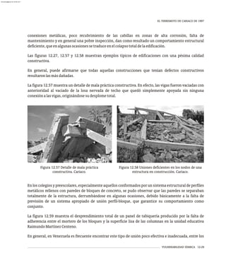 EL TERREMOTO DE CARIACO DE 1997
VULNERABILIDAD SÍSMICA 12-29
conexiones metálicas, poco recubrimiento de las cabillas en zonas de alta corrosión, falta de
mantenimiento y en general una pobre inspección, dan como resultado un comportamiento estructural
deficiente,queenalgunasocasionessetraduceenelcolapsototaldelaedificación.
Las figuras 12.27, 12.57 y 12.58 muestran ejemplos típicos de edificaciones con una pésima calidad
constructiva.
En general, puede afirmarse que todas aquellas construcciones que tenían defectos constructivos
resultaronlasmásdañadas.
La figura 12.57 muestra un detalle de mala práctica constructiva. En efecto, las vigas fueron vaciadas con
anterioridad al vaciado de la losa nervada de techo que quedó simplemente apoyada sin ninguna
conexiónalasvigas,originándosesudesplometotal.
Figura 12.57 Detalle de mala práctica
constructiva. Cariaco.
Figura 12.58 Uniones deficientes en los nodos de una
estructura en construcción. Cariaco.
En los colegios y preescolares, especialmente aquellos conformados por un sistema estructural de perfiles
metálicos rellenos con paredes de bloques de concreto, se pudo observar que las paredes se separaban
totalmente de la estructura, derrumbándose en algunas ocasiones, debido básicamente a la falta de
previsión de un sistema apropiado de unión perfil-bloque, que garantice su comportamiento como
conjunto.
La figura 12.59 muestra el desprendimiento total de un panel de tabiquería producido por la falta de
adherencia entre el mortero de los bloques y la superficie lisa de las columnas en la unidad educativa
RaimundoMartínezCenteno.
En general, en Venezuela es frecuente encontrar este tipo de unión poco efectiva e inadecuada, entre los
almanperez@gmail.com 26 Mar 2017
 