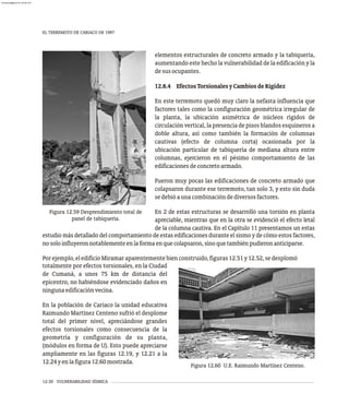 EL TERREMOTO DE CARIACO DE 1997
12-30 VULNERABILIDAD SÍSMICA
Figura 12.59 Desprendimiento total de
panel de tabiquería.
elementos estructurales de concreto armado y la tabiquería,
aumentando este hecho la vulnerabilidad de la edificación y la
desusocupantes.
12.8.4 EfectosTorsionalesyCambiosdeRigidez
En este terremoto quedó muy claro la nefasta influencia que
factores tales como la configuración geométrica irregular de
la planta, la ubicación asimétrica de núcleos rígidos de
circulación vertical, la presencia de pisos blandos esquineros a
doble altura, así como también la formación de columnas
cautivas (efecto de columna corta) ocasionada por la
ubicación particular de tabiquería de mediana altura entre
columnas, ejercieron en el pésimo comportamiento de las
edificacionesdeconcretoarmado.
Fueron muy pocas las edificaciones de concreto armado que
colapsaron durante ese terremoto, tan solo 3, y esto sin duda
sedebióaunacombinacióndediversosfactores.
En 2 de estas estructuras se desarrolló una torsión en planta
apreciable, mientras que en la otra se evidenció el efecto letal
de la columna cautiva. En el Capítulo 11 presentamos un estas
estudio más detallado del comportamiento de estas edificaciones durante el sismo y de cómo estos factores,
nosoloinfluyeronnotablementeenlaformaenquecolapsaron,sinoquetambiénpudieronanticiparse.
Porejemplo,eledificioMiramaraparentementebienconstruido,figuras12.51y12.52,sedesplomó
Figura 12.60 U.E. Raimundo Martínez Centeno.
totalmente por efectos torsionales, en la Ciudad
de Cumaná, a unos 75 km de distancia del
epicentro, no habiéndose evidenciado daños en
ningunaedificaciónvecina.
En la población de Cariaco la unidad educativa
Raimundo Martínez Centeno sufrió el desplome
total del primer nivel, apreciándose grandes
efectos torsionales como consecuencia de la
geometría y configuración de su planta,
(módulos en forma de U). Esto puede apreciarse
ampliamente en las figuras 12.19, y 12.21 a la
12.24yenlafigura12.60mostrada.
almanperez@gmail.com 26 Mar 2017
 