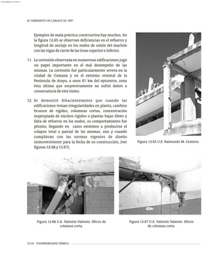 Figura 12.65 U.E. Raimundo M. Centeno.
Ejemplos de mala práctica constructiva hay muchos. En
la figura 12.65 se observan deficiencias en el refuerzo y
longitud de anclaje en los nodos de unión del machón
conlasvigasdecierredelaslosassuperioreinferior.
11. La corrosión observada en numerosas edificaciones jugó
un papel importante en el mal desempeño de las
mismas. La corrosión fué particularmente severa en la
ciudad de Cumaná y en el extremo oriental de la
Península de Araya, a unos 81 km del epicentro, zona
ésta última que sorpresivamente no sufrió daños a
consecuenciadeestesismo.
12. Se demostró fehacientemente que cuando las
edificaciones tenían irregularidades en planta, cambios
bruscos de rigidez, columnas cortas, concentración
inapropiada de núcleos rígidos o plantas bajas libres y
falta de refuerzo en los nodos, su comportamiento fue
pésimo, llegando en casos extremos a producirse el
colapso total o parcial de las mismas, aún y cuando
cumplieran con las normas vigentes de diseño
sismorresistente para la fecha de su construcción, (ver
figuras12.66y12.67).
Figura 12.66 U.E. Valentín Valiente. Efecto de
columna corta.
Figura 12.67 U.E. Valentín Valiente. Efecto
de columna corta.
EL TERREMOTO DE CARIACO DE 1997
12-34 VULNERABILIDAD SÍSMICA
almanperez@gmail.com 26 Mar 2017
 