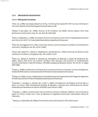 12.11 BIBLIOGRAFÍASELECCIONADA
12.11.1 BibliografíaConsultada
1
Pérez, O.J., (1998), Seismological Report on the M =6.8 Strong Shock of July 9th 1997 in Cariaco, Northeastern
W
Venezuela,BulletinoftheSeismologicalSocietyofAmerica,88.
2
Molnar P. And Sykes L.R., (1969), Tectonics of the Caribbean and Middle America Regions From Focal
MechanismsandSeismicity,Geol.Soc.Am.Bull.80,1639-1684.
3
Pérez, O. y Mendoza, J., (1998), Sismicidad y Tectónica en Venezuela y Áreas Vecinas, Departamento de Física
delaTierra,No10:87-110.UniversidadSimónBolívar,RepúblicadeVenezuela.
4
Pérez O.J. and Aggarwal Y.P., (1981), Present-Day Tectonics of the Southeastern Caribbean and Northeastern
Venezuela,J.Geophysics.Res.86,10,791-10,804.
5
Russo, R.M., Speed R.C., Okal E.A., Shepherd J.B., and Rowley K.C., (1993), Seismicity and Tectonics of the
SoutheasternCaribbean,J.Geophysics.Res.,98,14,299-14,319.
6
Pérez, O.J., Bilham, R., Bendick, R., Velandia, J.R., Hernández, N., Moncayo, C., Hoyer, M. and Kozuch, M.,
(2001), Velocity Field Across the Southern Caribbean Plate Boundary and Estimates of Caribbean/South
American Plate Motion Using GPS Geodesy, 1994-2000, Geophysical Research Letters, Vol. 28. No. 15, Pages
2987-2990.
7
Grases, J., (2002), Introducción a la Evaluación de la Amenaza Sísmica en Venezuela. Acciones de Mitigación,
FundaciónPedroGrases,ConmemoracióndelTerremotoCuatricentenariodeCaracas.
8
Ortega, J.F. (1999), Cariaco, Publicación de la Fundación Juan José Aguerrevere del Colegio de Ingenieros
deVenezuela,Revista370delCIV,RepúblicaBolivarianadeVenezuela.
9
Alvarado, L., González, J., Schmitz, M., y Lüth, S., (2001), Investigaciones Sismológicas de Escala Micro y
Macro en Cariaco, Taller Internacional Estudios de Métodos y Acciones Para Contrarrestar los Efectos
ProducidosporTerremotosenCariaco,FUNVISIS,SerieTécnica1-2001.
10
González, J., (2001), Caracterización Sísmico-Geotécnica Basada en Métodos Geofísicos. Caso de Estudio la
Región de Cariaco. Estado Sucre, Tesis de Maestría en Ingeniería Estructural, Universidad Central de
Venezuela.
11
Alonso,J.L.yBermúdez,M.(1998),ElTerremotodeCariacodel9deJuliode1997.Observacióne
EL TERREMOTO DE CARIACO DE 1997
VULNERABILIDAD SÍSMICA 12-35
almanperez@gmail.com 26 Mar 2017
 