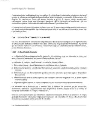 1-36 VULNERABILIDAD SÍSMICA
Puede demostrarse analíticamente que sea cual sea el registro de aceleraciones del movimiento fuerte del
terreno, la influencia combinada de la amplitud de las aceleraciones, su contenido de frecuencias y la
duración del movimiento fuerte del terreno durante la acción de sismos, pueden representase
gráficamente en una forma muy conveniente mediante gráficos que reciben el nombre de espectros
sísmicosderespuesta.EstetemaserátratadoendetalleenelCapítulo2dellibro.
La caracterización de un acelerograma mediante espectros de respuesta constituye una herramienta muy
útil para la determinación de las fuerzas laterales que actúan en una edificación durante un sismo, (ver
Capítulo10dellibro).
1.14 EVALUACIÓNDELAAMENAZAYDELRIESGO
Con el fin de incorporar el conocimiento adquirido de los desastres naturales pasados en la planificación
de las actividades humanas, debemos evaluar las amenazas y riesgos con ellas relacionadas. A pesar de
quelostérminosevaluacióndelaamenazayevaluacióndelriesgosonamenudoutilizadosindistintamente,
nosontérminossinónimos.
1.14.1 EvaluacióndelaAmenaza
La evaluación de la amenaza envuelve las siguientes interrogantes: ¿Qué tan a menudo se espera que
ocurraeleventoolaamenaza?,ysiocurre,¿Cuálesseránsusefectos?
Laevaluacióndecualquiertipodeamenazaenvuelvelassiguientesfases:
1. Determinarcuandoydondelaamenazaoeventohaocurridoenelpasado.
2. Determinar el grado de severidad que ha ocasionado un evento pasado con una magnitud o tamaño
conocido.
3. Determinar qué tan frecuentemente pueden esperarse amenazas que sean capaces de producir
dañosseveros.
4. Determinar cuál sería el daño esperado por un evento con una magnitud dada, si dicho evento
tuvieralugarhoy.
5. Representargráficamente,enformaclaraysencillatodalainformaciónanteriormenterecabada.
Los resultados de la evaluación de la amenaza son, o deberían ser, utilizados por las autoridades
municipales, urbanistas e ingenieros con el fin de planificar en forma segura el uso de la tierra y de
41
incorporarlosresultadosencódigosyordenanzas .
Entre las amenazas naturales que más afectan las edificaciones caben destacar las amenazas de origen
geológico tales como terremotos, erupciones volcánicas y las avalanchas. De todas estas, la amenaza
sísmicaeslaqueocupaelcentrodeinterésdeestelibro.
ELEMENTOS DE SIMOLOGÍA Y TERREMOTOS
almanperez@gmail.com 26 Mar 2017
 