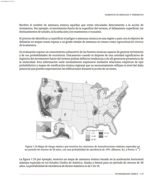 VULNERABILIDAD SÍSMICA 1-37
Reciben el nombre de amenaza sísmica aquellas que están vinculadas directamente a la acción de
terremotos. Por ejemplo, el movimiento fuerte de la superficie del terreno, el fallamiento superficial, los
deslizamientosdetaludes,lalicuefacciónylosmaremotosotsunamis.
El proceso de identificar y cuantificar el peligro o amenaza sísmica en una región o país con el objetivo de
delimitar en mapas zonas sujetas a un grado similar de amenaza se conoce como regionalización sísmica
delaamenaza.
Su evaluación supone un conocimiento exhaustivo de las fuentes sísmicas capaces de generar terremotos
y de sus probabilidades de ocurrencia. Únicamente cuando se dispone de una cantidad significativa de
registros del movimiento fuerte del terreno podrán definirse tendencias y de allí generarse pronósticos de
la sismicidad. Esta información suele normalmente expresarse mediante relaciones empíricas de tipo
probabilístico y mapas de zonificación sísmica regional que no necesariamente reflejan el nivel del daño
potencialquepuedenexperimentarlasedificacionesdurantelaaccióndeunsismo.
Figura 1.35 Mapa de riesgo sísmico que muestra los contornos de isoaceleraciones máxima esperadas en
24
un período de retorno de 50 años, con una probabilidad de excedencia de 10%, (Skinner, B.J. y Porter, S. ).
La figura 1.35 por ejemplo, muestra un mapa de amenaza sísmica basado en la aceleración horizontal
máxima esperada en los Estados Unidos de América, Alaska y Hawai para un período de retorno de 50
años.Laprobabilidaddeexcedenciadedichosmáximosesde1en10.
ELEMENTOS DE SIMOLOGÍA Y TERREMOTOS
almanperez@gmail.com 26 Mar 2017
 