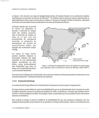1-38 VULNERABILIDAD SÍSMICA
La figura 1.36, muestra un mapa de peligrosidad sísmica de España basado en la aceleración máxima
42
esperada para un período de retorno de 500 años . Es evidente que la amenaza sísmica representada es
apreciablemente menor que la mostrada en la figura 1.35 para los Estados Unidos de América, indicando
estehechounaactividadsísmicamoderadaenesazonadelaPenínsulaIbérica.
0.04
0.06
0.07 .
0 09 11
0.
0.13
0.04
0.04
0 06
.
.10
.08
0 6
.0
0. 3
1
5
0.1
0.11
6
0.0
0.08
0.25
0.17
0.07
0.05
0 4
.0
0
.
0
9
0
.
1
1
.
0
1
2
0
.
1
3
Líneas de igual
aceleración sísmica A (g)
0
Figura 1.36 Mapa de peligrosidad sísmica de España de aceleraciones
42
pico esperadas, para un período de retorno de 500 años, (NCSE-1994 ).
Conviene señalar que el período
de retorno no representa el
período o intervalo de tiempo
entre dos eventos sucesivos,
sino el intervalo de tiempo en
años en el que, con una
probabilidad de excedencia
conocida, se producirá un
movimiento del terreno de
características dadas, por
ejemplo una aceleración mayor
a0.20g.
Los mapas de riesgo sísmico
pueden también expresar la
intensidad máxima del daño
esperado en una determinada
región, anticipando de esta
forma, zonas potencialmente
más vulnerables que otras. Se
basan en la sismicidad histórica
oinstrumentaldisponible.
Gran parte de la información relacionada con la amenaza sísmica en Venezuela puede encontrarse en una
26
recientepublicación reseñadaalfinaldeesteCapítulo.
1.14.2 EvaluacióndelRiesgo
Laevaluacióndelriesgodifieredelaevaluacióndelaamenazaenvariosaspectosimportantes.
El riesgo sísmico puede definirse como la probabilidad de que en un determinado sitio y durante la acción
de alguna amenaza natural se produzcan perdidas de vidas, económicas y sociales que excedan ciertos
valores o niveles prefijados de daño. Por ejemplo, daños ocasionados por las sacudidas fuertes del terreno
duranteunterremoto.
Para evaluar el riesgo es preciso establecer la probabilidad de que una amenaza cualquiera con una
magnitud determinada ocurra dentro de un período de tiempo determinado. Toma en consideración los
ELEMENTOS DE SIMOLOGÍA Y TERREMOTOS
0
.
0
6
0
.
0
8
almanperez@gmail.com 26 Mar 2017
 