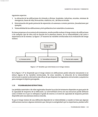 VULNERABILIDAD SÍSMICA 1-39
siguientesaspectos:
1. La ubicación de las edificaciones de vivienda y oficinas, hospitales, industrias, escuelas, sistemas de
emergencia,líneasdevida,ferrocarriles,viaductos,etc.,deláreaenestudio.
2. Determinación del grado potencial de exposición a la amenaza o evento previstos, (inundaciones por
ejemplo).
3. Vulnerabilidaddelasedificacionesydelapoblaciónalsersometidosalaamenaza.
Enáreaspropensasalaocurrenciadeterremotos,resultaposibleevaluarelriesgosísmicodeedificaciones
o de cualquier tipo de obra civil en función de la amenaza sísmica, de su vulnerabilidad y del costo e
importancia de las mismas. La figura 1.37 muestra las variables involucradas en la evaluación del riesgo
sísmico.
El riesgo sísmico
depende de:
a) Amenaza sísmica b) Vulnerabilidad estructural c) Nivel de daño aceptado
Figura 1.37 Variables que intervienen en el riesgo sísmico.
De la figura 1.37 se desprende que el riesgo sísmico en edificaciones podrá reducirse únicamente si se
reduce alguna de las variables involucradas. De estas variables, la reducción de la vulnerabilidad
estructural es quizás la alternativa más eficaz de que disponen los ingenieros estructurales y arquitectos
paraconseguirelobjetivoperseguido.
1.15 VULNERABILIDADESTRUCTURAL
Las pérdidas materiales o de vidas registradas durante la acción de terremotos dependen en gran parte de
la capacidad de respuesta de la edificación. La vulnerabilidad sísmica de una estructura puede definirse
como el límite en el que se sobrepasa el grado de reserva o el nivel de capacidad de respuesta previsto
disponibleanteunaamenazasísmicaconocida.
Ya que el riesgo sísmico de una edificación depende de su vulnerabilidad, y cuando se teme que algunas
edificacionesnuevasoalgunasexistentesque,bienporsuantigüedadoporsuimportancia,puedansufrir
ELEMENTOS DE SIMOLOGÍA Y TERREMOTOS
almanperez@gmail.com 26 Mar 2017
 