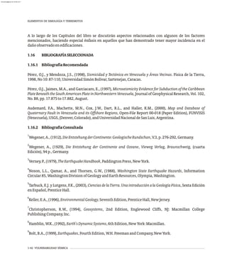1-42 VULNERABILIDAD SÍSMICA
A lo largo de los Capítulos del libro se discutirán aspectos relacionados con algunos de los factores
mencionados, haciendo especial énfasis en aquellos que han demostrado tener mayor incidencia en el
dañoobservadoenedificaciones.
1.16 BIBLIOGRAFÍASELECCIONADA
1.16.1 BibliografíaRecomendada
Pérez, O.J., y Mendoza, J.S., (1998), Sismicidad y Tectónica en Venezuela y Áreas Vecinas. Física de la Tierra,
1998,No10:87-110,UniversidadSimónBolívar,Sartenejas,Caracas.
Pérez, O.J., Jaimes, M.A., and Garciacaro, E., (1997), Microseismicity Evidence for Subduction of the Caribbean
PlateBeneaththeSouthAmericanPlateinNorthwesternVenezuela,Journal of Geophysical Research, Vol. 102,
No.B8,pp.17.875to17.882,August.
Audemard, F.A., Machette, M.N., Cox, J.W., Dart, R.L., and Haller, K.M., (2000), Map and Database of
Quaternary Fault in Venezuela and its Offshore Regions, Open-File Report 00-018 (Paper Edition), FUNVISIS
(Venezuela),USGS,(Denver,Colorado),andUniversidadNacionaldeSanLuis,Argentina.
1.16.2 BibliografíaConsultada
1
Wegener,A.,(1912),DieEntstehungderContinente:GeologischeRundschan,V.3,p.276-292,Germany.
2
Wegener, A., (1929), Die Entstehung der Continente and Ozeane, Vieweg Verlag, Braunschweig, (cuarta
Edición),94p.,Germany.
3
Verney,P.,(1979),TheEarthquakeHandbook,PaddingtonPress,NewYork.
4
Noson, L.L., Qamar, A., and Thorsen, G.W., (1988), Washington State Earthquake Hazards, Information
Circular85,WashingtonDivisionofGeologyandEarthResources,Olympia,Washington.
5
Tarbuck, E.J. y Lutgens, F.K., (2003), CienciasdelaTierra.UnaintroducciónalaGeologíaFísica, Sexta Edición
enEspañol,PrenticeHall.
6
Keller,E.A.,(1996),EnvironmentalGeology,SeventhEdition,PrenticeHall,NewJersey.
7
Christopherson, R.W., (1994), Geosystems, 2nd Edition, Englewood Cliffs, NJ: Macmillan College
PublishingCompany,Inc.
8
Hamblin,W.K.,(1992),Earth'sDynamicSystems,6thEdition,NewYork:Macmillan.
9
Bolt,B.A.,(1999),Earthquakes,FourthEdition,W.H.FreemanandCompany,NewYork.
ELEMENTOS DE SIMOLOGÍA Y TERREMOTOS
almanperez@gmail.com 26 Mar 2017
 