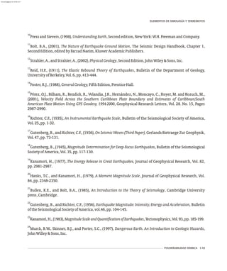 VULNERABILIDAD SÍSMICA 1-43
10
PressandSievers,(1998),UnderstandingEarth,Secondedition,NewYork:W.H.FreemanandCompany.
11
Bolt, B.A., (2001), The Nature of Earthquake Ground Motion, The Seismic Design Handbook, Chapter 1,
SecondEdition,editedbyFarzadNaeim,KluwerAcademicPublishers.
12
Strahler,A.,andStrahler,A.,(2002),PhysicalGeology,SecondEdition,JohnWiley&Sons,Inc.
13
Reid, H.F., (1911), The Elastic Rebound Theory of Earthquakes, Bulletin of the Department of Geology,
UniversityofBerkeley,Vol.6,pp.413-444.
14
Foster,R.J.,(1988),GeneralGeology,FifthEdition,PrenticeHall.
15
Pérez, O.J., Bilham, R., Bendick, R., Velandia, J.R., Hernández, N., Moncayo, C., Hoyer, M. and Kozuch, M.,
(2001), Velocity Field Across the Southern Caribbean Plate Boundary and Estimates of Caribbean/South
American Plate Motion Using GPS Geodesy, 1994-2000, Geophysical Research Letters, Vol. 28. No. 15, Pages
2987-2990.
16
Richter, C.F., (1935), An Instrumental Earthquake Scale, Bulletin of the Seismological Society of America,
Vol.25,pp.1-32.
17
Gutenberg, B., and Richter, C.F., (1936), OnSeismicWaves(ThirdPaper), Gerlands Bietraege Zur Geophysik,
Vol.47,pp.73-131.
18
Gutenberg, B., (1945), Magnitude Determination for Deep-Focus Earthquakes, Bulletin of the Seismological
SocietyofAmerica,Vol.35,pp.117-130.
19
Kanamori, H., (1977), The Energy Release in Great Earthquakes, Journal of Geophysical Research, Vol. 82,
pp.2981-2987.
20
Hanks, T.C., and Kanamori, H., (1979), A Moment Magnitude Scale, Journal of Geophysical Research, Vol.
84,pp.2348-2350.
21
Bullen, K.E., and Bolt, B.A., (1985), An Introduction to the Theory of Seismology, Cambridge University
press,Cambridge.
22
Gutenberg, B., and Richter, C.F., (1956), Earthquake Magnitude: Intensity, Energy and Acceleration, Bulletin
oftheSeismologicalSocietyofAmerica,vol.46,pp.104-145.
23
Kanamori,H.,(1983),MagnitudeScaleandQuantificationofEarthquakes,Tectonophysics,Vol.93,pp.185-199.
24
Murck, B.W., Skinner, B.J., and Porter, S.C., (1997), Dangerous Earth. An Introduction to Geologic Hazards,
JohnWilley&Sons,Inc.
ELEMENTOS DE SIMOLOGÍA Y TERREMOTOS
almanperez@gmail.com 26 Mar 2017
 