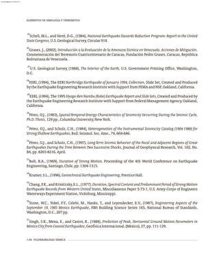 1-44 VULNERABILIDAD SÍSMICA
25
Schell, M.L., and Herd, D.G., (1984), National Earthquake Hazards Reduction Program: Report to the United
StateCongress,U.S.GeologicalSurvey,Circular918.
26
Grases, J., (2002), Introducción a la Evaluación de la Amenaza Sísmica en Venezuela. Acciones de Mitigación.
Conmemoración del Terremoto Cuatricentenario de Caracas, Fundación Pedro Grases, Caracas, República
BolivarianadeVenezuela.
27
U.S. Geological Survey, (1988), The Interior of the Earth, U.S. Government Printing Office, Washington,
D.C.
28
EERI, (1994), The EERI Northridge Earthquake of January 1994, Collection, Slide Set, Created and Produced
bytheEarthquakeEngineeringResearchInstitutewithSupportfromFEMAandNSF,Oakland,California.
29
EERI, (1994), The 1995 Hyogo-KenNambu(Kobe)EarthquakeReportandSlideSets, Created and Produced by
the Earthquake Engineering Research Institute with Support from Federal Management Agency, Oakland,
California.
30
Pérez, O.J., (1983), Spatial-Temporal-Energy Characteristics of Seismicity Occurring During the Seismic Cycle,
Ph.D.Thesis,129pp.,ColumbiaUniversity,NewYork.
31
Pérez, O.J., and Scholz, C.H., (1984), Heterogeneities of the Instrumental Seismicity Catalog (1904-1980) for
StrongShallowEarthquakes,Bull.Seismol.Soc.Ame.,74,669-686.
32
Pérez, O.J., and Scholz, C.H., (1997), Long-Term Seismic Behavior of the Focal and Adjacent Regions of Great
Earthquakes During the Time Between Two Successive Shocks, Journal of Geophysical Research, Vol. 102, No.
B4,pp.8203-8216,April.
33
Bolt, B.A., (1969), Duration of Strong Motion, Proceeding of the 4th World Conference on Earthquake
Engineering,Santiago,Chile,pp.1304-1315.
34
Kramer,S.L.,(1996),GeotechnicalEarthquakeEngineering,PrenticeHall.
35
Chang,F.K.,andKrinitzsky,E.L.,(1977),Duration,SpectralContentandPredominantPeriodofStrongMotion
Earthquake Records from Western United States, Miscellaneous Paper 5-73-1, U.S. Army Corps of Engineers
WaterwaysExperimentStation,Vicksburg,Mississippi.
36
Stone, W.C., Yokel, F.Y., Celebi, M., Hanks, T., and Leyendecker, E.V., (1987), Engineering Aspects of the
September 19, 1985 Mexico Earthquake, NBS Building Science Series 165, National Bureau of Standards,
Washington,D.C.,207pp.
37
Singh, S.K., Mena, E., and Castro, R., (1988), Prediction of Peak, Horizontal Ground Motion Parameters in
MexicoCityfromCoastalEarthquakes,GeofísicaInternacional,(México),27,pp.111-129.
ELEMENTOS DE SIMOLOGÍA Y TERREMOTOS
almanperez@gmail.com 26 Mar 2017
 