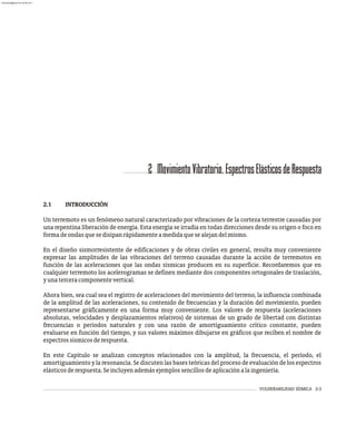 VULNERABILIDAD SÍSMICA 2-3
2 MovimientoVibratorio.EspectrosElásticosdeRespuesta
2.1 INTRODUCCIÓN
Un terremoto es un fenómeno natural caracterizado por vibraciones de la corteza terrestre causadas por
una repentina liberación de energía. Esta energía se irradia en todas direcciones desde su origen o foco en
formadeondasquesedisipanrápidamenteamedidaquesealejandelmismo.
En el diseño sismorresistente de edificaciones y de obras civiles en general, resulta muy conveniente
expresar las amplitudes de las vibraciones del terreno causadas durante la acción de terremotos en
función de las aceleraciones que las ondas sísmicas producen en su superficie. Recordaremos que en
cualquier terremoto los acelerogramas se definen mediante dos componentes ortogonales de traslación,
yunaterceracomponentevertical.
Ahora bien, sea cual sea el registro de aceleraciones del movimiento del terreno, la influencia combinada
de la amplitud de las aceleraciones, su contenido de frecuencias y la duración del movimiento, pueden
representarse gráficamente en una forma muy conveniente. Los valores de respuesta (aceleraciones
absolutas, velocidades y desplazamientos relativos) de sistemas de un grado de libertad con distintas
frecuencias o períodos naturales y con una razón de amortiguamiento crítico constante, pueden
evaluarse en función del tiempo, y sus valores máximos dibujarse en gráficos que reciben el nombre de
espectrossísmicosderespuesta.
En este Capítulo se analizan conceptos relacionados con la amplitud, la frecuencia, el período, el
amortiguamiento y la resonancia. Se discuten las bases teóricas del proceso de evaluación de los espectros
elásticosderespuesta.Seincluyenademásejemplossencillosdeaplicaciónalaingeniería.
almanperez@gmail.com 26 Mar 2017
 