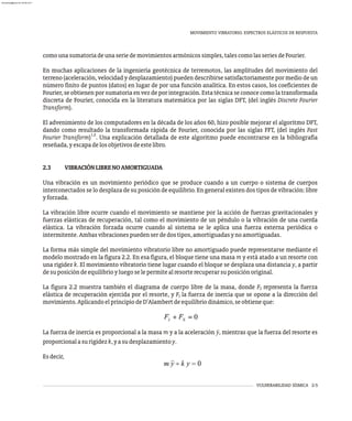 VULNERABILIDAD SÍSMICA 2-5
MOVIMIENTO VIBRATORIO. ESPECTROS ELÁSTICOS DE RESPUESTA
comounasumatoriadeunaseriedemovimientosarmónicossimples,talescomolasseriesdeFourier.
En muchas aplicaciones de la ingeniería geotécnica de terremotos, las amplitudes del movimiento del
terreno (aceleración, velocidad y desplazamiento) pueden describirse satisfactoriamente por medio de un
número finito de puntos (datos) en lugar de por una función analítica. En estos casos, los coeficientes de
Fourier, se obtienen por sumatoria en vez de por integración. Esta técnica se conoce como la transformada
discreta de Fourier, conocida en la literatura matemática por las siglas DFT, (del inglés Discrete Fourier
Transform).
El advenimiento de los computadores en la década de los años 60, hizo posible mejorar el algoritmo DFT,
dando como resultado la transformada rápida de Fourier, conocida por las siglas FFT, (del inglés Fast
1,2
Fourier Transform) . Una explicación detallada de este algoritmo puede encontrarse en la bibliografía
reseñada,yescapadelosobjetivosdeestelibro.
2.3 VIBRACIÓNLIBRENOAMORTIGUADA
Una vibración es un movimiento periódico que se produce cuando a un cuerpo o sistema de cuerpos
interconectados se lo desplaza de su posición de equilibrio. En general existen dos tipos de vibración: libre
yforzada.
La vibración libre ocurre cuando el movimiento se mantiene por la acción de fuerzas gravitacionales y
fuerzas elásticas de recuperación, tal como el movimiento de un péndulo o la vibración de una cuerda
elástica. La vibración forzada ocurre cuando al sistema se le aplica una fuerza externa periódica o
intermitente.Ambasvibracionespuedenserdedostipos,amortiguadasynoamortiguadas.
La forma más simple del movimiento vibratorio libre no amortiguado puede representarse mediante el
modelo mostrado en la figura 2.2. En esa figura, el bloque tiene una masa m y está atado a un resorte con
una rigidez k. El movimiento vibratorio tiene lugar cuando el bloque se desplaza una distancia y, a partir
desuposicióndeequilibrioyluegoselepermitealresorterecuperarsuposiciónoriginal.
La figura 2.2 muestra también el diagrama de cuerpo libre de la masa, donde F representa la fuerza
S
elástica de recuperación ejercida por el resorte, y F la fuerza de inercia que se opone a la dirección del
I
movimiento.AplicandoelprincipiodeD'Alambertdeequilibriodinámico,seobtieneque:
La fuerza de inercia es proporcional a la masa m y a la aceleración ÿ, mientras que la fuerza del resorte es
proporcionalasurigidezk,yasudesplazamientoy.
Esdecir,
almanperez@gmail.com 26 Mar 2017
 