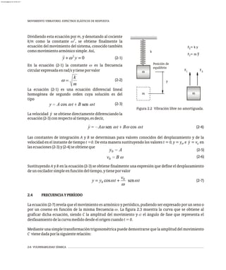 2-6 VULNERABILIDAD SÍSMICA
MOVIMIENTO VIBRATORIO. ESPECTROS ELÁSTICOS DE RESPUESTA
ecuación(2-3)conrespectoaltiempo,esdecir,
(2-4)
Las constantes de integración A y B se determinan para valores conocidos del desplazamiento y de la
×
velocidad en el instante de tiempo t =0. De esta manera sustituyendo los valores t = 0, y = y , e y = v en
0 0
lasecuaciones(2-3)y(2-4)seobtieneque
(2-5)
(2-6)
Sustituyendo A y B en la ecuación (2-3) se obtiene finalmente una expresión que define el desplazamiento
deunosciladorsimpleenfuncióndeltiempo,ytieneporvalor
(2-7)
2.4 FRECUENCIAYPERÍODO
La ecuación (2-7) revela que el movimiento es armónico y periódico, pudiendo ser expresado por un seno o
por un coseno en función de la misma frecuencia w. La figura 2.3 muestra la curva que se obtiene al
graficar dicha ecuación, siendo C la amplitud del movimiento y a el ángulo de fase que representa el
desfasamientodelacurvamedidodesdeelorigencuandot=0.
Mediante una simple transformación trigonométrica puede demostrarse que la amplitud del movimiento
C vienedadaporlasiguienterelación:
y
Posición de
equilibrio
S
I F
F
F = k y
F = m y
S
I
m
m
m
k
Figura 2.2 Vibración libre no amortiguada.
Dividiendo esta ecuación por m, y denotando al cociente
2
k/m como la constante w , se obtiene finalmente la
ecuación del movimiento del sistema, conocido también
comomovimientoarmónicosimple.Así,
(2-1)
En la ecuación (2-1) la constante w es la frecuencia
circularexpresadaenrad/sytieneporvalor
(2-2)
La ecuación (2-1) es una ecuación diferencial lineal
homogénea de segundo orden cuya solución es del
tipo
(2-3)
×
La velocidad y se obtiene directamente diferenciando la
almanperez@gmail.com 26 Mar 2017
 