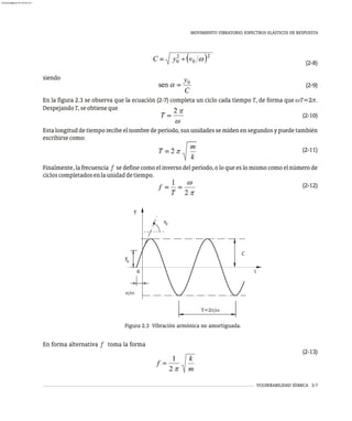 MOVIMIENTO VIBRATORIO. ESPECTROS ELÁSTICOS DE RESPUESTA
VULNERABILIDAD SÍSMICA 2-7
(2-8)
siendo
(2-9)
En la figura 2.3 se observa que la ecuación (2-7) completa un ciclo cada tiempo T, de forma que wT=2p.
DespejandoT,seobtieneque
(2-10)
Esta longitud de tiempo recibe el nombre de período, sus unidades se miden en segundos y puede también
escribirsecomo:
(2-11)
Finalmente, la frecuencia f se define como el inverso del período, o lo que es lo mismo como el número de
cicloscompletadosenlaunidaddetiempo.
(2-12)
v
y
a/w
C
0
0
y
t
T=2p/w
Figura 2.3 Vibración armónica no amortiguada.
En forma alternativa f toma la forma
(2-13)
1
T
w
2 p
k
m
f= %
1
2 p
0
almanperez@gmail.com 26 Mar 2017
 