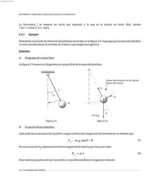 MOVIMIENTO VIBRATORIO. ESPECTROS ELÁSTICOS DE RESPUESTA
2-8 VULNERABILIDAD SÍSMICA
La frecuencia f se expresa en ciclos por segundo o lo que es lo mismo en hertz (Hz), siendo
1Hz=1ciclo/s=2π rad/s.
2.4.1 Ejemplo
Determineelperíododevibracióndelpéndulomostradoenlafigura2.4.Supongaquelamasadelpéndulo
mestáconcentradaenelextremodelabarracuyalongitudesigualaL.
Solución:
a) Diagramadecuerpolibre.
Lafigura2.5muestraeldiagramadecuerpolibredelamasadelpéndulo.
b) Ecuacióndelmovimiento.
Aplicandolasecuacionesdelequilibriosegúnladireccióntangencialdelmovimientoseobtieneque:
(1)
EnestaecuaciónF representalafuerzatangencialdeinerciaquetieneporvalor
it
(2)
Paravalorespequeñosdelarcorecorridosesposibleestablecerlasiguienterelación:
Figura 2.4 Figura 2.5
q
s
L
m
q
W=mg
in
F
Fit
Líneas discontinuas de las fuerzas
dentro del cuerpo
almanperez@gmail.com 26 Mar 2017
 