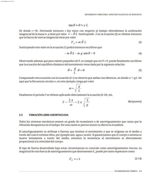 MOVIMIENTO VIBRATORIO. ESPECTROS ELÁSTICOS DE RESPUESTA
VULNERABILIDAD SÍSMICA 2-9
De donde s=qL. Derivando entonces s dos veces con respecto al tiempo obtendremos la aceleración
tangencialdelamasam,ytieneporvalor Sustituyendo en la ecuación (2) se obtiene entonces
quelafuerzadeinerciatangencialtieneporvalor
(3)
Sustituyendoestevalorenlaecuación(1)podráentoncesescribirseque:
(4)
Observando además que para valores pequeños de q, se cumple que sen q » q, puede finalmente escribirse
quelaecuacióndelequilibriodinámicodelmovimientovienedadaporlasiguienterelación:
(5)
2
Comparando esta ecuación con la ecuación (2-1) se observa que ambas son idénticas, en donde w =g/L. De
aquíquelafrecuenciacircularw,enesteejemplo,tengaporvalor
FinalmenteelperíodoTseobtieneaplicandodirectamentelaecuación(2-10).Así,
(Respuesta)
2.5 VIBRACIÓNLIBREAMORTIGUADA
Todos los sistemas mecánicos poseen un grado de rozamiento o de amortiguamiento que causa que la
vibracióndesaparezcaeneltiempo.Porestarazónesprecisoincluirsuefectoenelanálisis.
El amortiguamiento se atribuye a fuerzas que resisten el movimiento y que se originan en el medio a
través del cual el sistema vibra, por ejemplo aire, agua o aceite. Si garantizamos que el cuerpo o sistema se
mueve lentamente a través del medio, entonces la resistencia al movimiento es directamente
proporcionalalavelocidaddelcuerpo.
El tipo de fuerza desarrollado bajo estas circunstancias es conocido como amortiguamiento viscoso. La
magnituddeestafuerzadeamortiguamientoquedenotaremosF puedeportantoexpresarsecomo:
D
(2-14)
almanperez@gmail.com 26 Mar 2017
 
