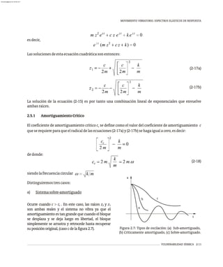 MOVIMIENTO VIBRATORIO. ESPECTROS ELÁSTICOS DE RESPUESTA
VULNERABILIDAD SÍSMICA 2-11
a
b c
x
t
Figura 2.7: Tipos de oscilación: (a) Sub-amortiguado,
(b) Críticamente amortiguado, (c) Sobre-amortiguado.
esdecir,
Lassolucionesdeestaecuacióncuadráticasonentonces:
(2-17a)
(2-17b)
La solución de la ecuación (2-15) es por tanto una combinación lineal de exponenciales que envuelve
ambasraíces.
2.5.1 AmortiguamientoCrítico
El coeficiente de amortiguamiento crítico c se define como el valor del coeficiente de amortiguamiento c
c
queserequiereparaqueelradicaldelasecuaciones(2-17a)y(2-17b)sehagaigualacero,esdecir:
dedonde:
(2-18)
siendolafrecuenciacircular
Distinguiremostrescasos:
a) Sistemasobre-amortiguado
Ocurre cuando c > c . En este caso, las raíces z y z
c 2 1
son ambas reales y el sistema no vibra ya que el
amortiguamiento es tan grande que cuando el bloque
se desplaza y se deja luego en libertad, el bloque
simplemente se arrastra y retrocede hasta recuperar
suposiciónoriginal,(casocdelafigura2.7).
almanperez@gmail.com 26 Mar 2017
 