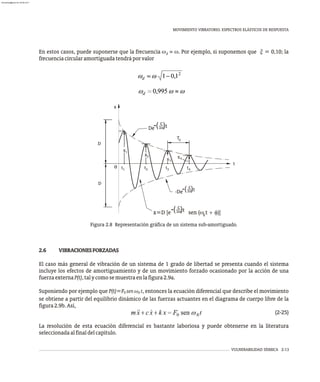 MOVIMIENTO VIBRATORIO. ESPECTROS ELÁSTICOS DE RESPUESTA
VULNERABILIDAD SÍSMICA 2-13
Figura 2.8 Representación gráfica de un sistema sub-amortiguado.
En estos casos, puede suponerse que la frecuencia w » w. Por ejemplo, si suponemos que x = 0,10; la
d
frecuenciacircularamortiguadatendráporvalor
2.6 VIBRACIONESFORZADAS
El caso más general de vibración de un sistema de 1 grado de libertad se presenta cuando el sistema
incluye los efectos de amortiguamiento y de un movimiento forzado ocasionado por la acción de una
fuerzaexternaP(t),talycomosemuestraenlafigura2.9a.
Suponiendo por ejemplo que P(t)=F sen w t, entonces la ecuación diferencial que describe el movimiento
0 0
se obtiene a partir del equilibrio dinámico de las fuerzas actuantes en el diagrama de cuerpo libre de la
figura2.9b.Así,
(2-25)
La resolución de esta ecuación diferencial es bastante laboriosa y puede obtenerse en la literatura
seleccionadaalfinaldelcapítulo.
D
x
x
x x
T
D
t
0
d
1
2
3
4
t1 2
t 3
t 4
t
De 2m
-( )t
( )
c
x=D [e sen (w t + f)]
d
-De
2m
-( )t
( )
c
2m
-( )t
( )
c
x
almanperez@gmail.com 26 Mar 2017
 